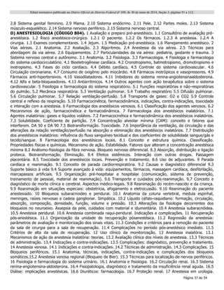 Edital normativo publicado no Diário Oficial do Distrito Federal no
109, de 30 de maio de 2014, Seção 3, páginas 91 a 112.
Página 37 de 54
2.8 Sistema genital feminino. 2.9 Mama. 2.10 Sistema endócrino. 2.11 Pele. 2.12 Partes moles. 2.13 Sistema
músculo-esquelético. 2.14 Sistema nervoso periférico. 2.15 Sistema nervoso central.
D) ANESTESIOLOGIA (CÓDIGO 804). 1 Avaliação e preparo pré-anestésico. 1.1 Consultório de avaliação pré-
anestésica. 1.2 Risco anestésico-cirúrgico. 1.2.1 O paciente. 1.2.2 Os fármacos. 1.2.3 A anestesia. 1.2.4 A
cirurgia. 1.3 Exames complementares. 1.4 Jejum. 1.5 Medicação pré-anestésica. 1.6 Planejamento anestésico. 2
Vias aéreas. 2.1 Anatomia. 2.2 Avaliação. 2.3 Algoritmos. 2.4 Anestesia da via aérea. 2.5 Técnicas para
abordagem da via aérea. 2.6 Equipamentos. 2.7 Particularidades da via aérea: pediatria, gestante e trauma. 3
Sistema nervoso central e autônomo. 3.1 Anatomia. 3.2 Fisiologia. 3.3 Farmacologia. 4 Fisiologia e farmacologia
do sistema cardiocirculatório. 4.1 Bioeletrogênese cardíaca. 4.2 Cronotropismo, batmotropismo, dromotropismo e
inotropismo. 4.3 Fases do ciclo cardíaco. 4.4 Débito cardíaco. 4.5 Controle do sistema cardiovascular. 4.6
Circulação coronariana. 4.7 Consumo de oxigênio pelo miocárdio. 4.8 Fármacos inotrópicos e vasopressores. 4.9
Fármacos anti-hipertensivos. 4.10 Vasodilatadores. 4.11 Inibidores do sistema renina-angiotensinaaldosterona.
4.12 Alfa e beta-bloqueadores. 4.13 Antiarrítmicos. 4.14 Outros agentes com ação terapêutica sobre o sistema
cardiovascular. 5 Fisiologia e farmacologia do sistema respiratório. 5.1 Funções respiratórias e não-respiratórias
do pulmão. 5.2 Mecânica respiratória. 5.3 Ventilação pulmonar. 5.4 Trabalho respiratório 5.5 Difusão pulmonar.
5.6 Circulação pulmonar. 5.7 Relação ventilação-perfusão. 5.8 Transporte de gases: O2 e CO2 5.9 Controle
central e reflexo da respiração. 5.10 Farmacocinética, farmacodinâmica, indicações, contra-indicações, toxicidade
e interação com a anestesia. 6 Farmacologia dos anestésicos venosos. 6.1 Classificação dos agentes venosos. 6.2
Mecanismos de ação, farmacocinética e farmacodinâmica. 7 Farmacologia dos anestésicos inalatórios. 7.1
Agentes inalatórios: gases e líquidos voláteis. 7.2 Farmacocinética e farmacodinâmica dos anestésicos inalatórios.
7.3 Solubilidade. Coeficiente de partição. 7.4 Concentração alveolar mínima (CAM): conceito e fatores que
interferem. DA 50 e DA 90 7.5 Biotransformação. Toxicidade. 7.6 Importância da ventilação, da circulação e das
alterações da relação ventilação/perfusão na absorção e eliminação dos anestésicos inalatórios. 7.7 Distribuição
dos anestésicos inalatórios: influência do fluxo sanguíneo tecidual e dos coeficientes de solubilidade sangue/gás e
tecido/sangue. 8 Farmacologia dos anestésicos locais. 8.1 Conceito e estrutura química. Classificação.
Propriedades físicas e químicas. Mecanismo de ação. Estabilidade. Fatores que alteram a concentração anestésica
mínima 8.2 Anátomo-fisiologia da fibra nervosa. Bloqueio nervoso diferencial. 8.3 Absorção, distribuição e ligação
proteica. Biotransformação. Eliminação. 8.4 Efeitos sistêmicos. Interação com outras drogas. Passagem
placentária. 8.5 Toxicidade dos anestésicos locais. Prevenção e tratamento. 8.6 Uso de adjuvantes. 9 Parada
cardíaca e reanimação. 9.1 Conceito de parada cardiorrespiratória. 9.2 Causas e diagnóstico diferencial 9.3
Suporte básico à vida 9.4 Suporte avançado à vida: equipamentos, fármacos, massagem cardíaca, desfibrilação,
marcapassos artificiais. 9.5 Organização pré-hospitalar e hospitalar (comunicação, sistema de prevenção,
treinamento de pessoal, material de reanimação). 9.6 Transporte e cuidados pós-reanimação. 9.7 Conceito e
diagnóstico de morte clínica e cerebral. Aspectos médico-legais. 9.8 Reanimação do recém-nascido e da criança.
9.9 Reanimação em situações especiais: obstetrícia, afogamento e eletrocussão. 9.10 Reanimação do paciente
anestesiado. 10 Bloqueios subaracnoideo e peridural. 10.1 Anatomia da coluna vertebral, medula espinhal,
meninges, raízes nervosas e cadeia ganglionar. Simpática. 10.2 Líquido céfalo-raquidiano: formação, circulação,
absorção, composição, densidade, função, volume e pressão. 10.3 Alterações da fisiologia decorrentes dos
bloqueios no neuroeixo. Assepsia da pele, cuidados com material e idumentária. 10.4 Anestesia subaracnóidea.
10.5 Anestesia peridural. 10.6 Anestesia combinada raqui-peridural. Indicações e complicações. 11 Recuperação
pós-anestésica. 11.1 Organização da unidade de recuperação pósanestésica. 11.2 Regressão da anestesia:
parâmetros de avaliação e monitorização dos sinais vitais. 11.3 Condições e critérios para a remoção do paciente
da sala de cirurgia para a sala de recuperação. 11.4 Complicações no período pós-anestésico imediato. 11.5
Critérios de alta da sala de recuperação. 12 Uso clínico da monitorização. 13 Anestesia inalatória. 13.1
Mecanismos de ação da anestesia inalatória: teorias. 13.2 Avaliação clínica dos níveis de anestesia. 13.3 Técnicas
de administração. 13.4 Indicações e contra-indicações. 13.5 Complicações: diagnóstico, prevenção e tratamento.
14 Anestesia venosa. 14.1 Indicações e contra-indicações. 14.2 Técnicas de administração. 14.3 Complicações. 15
Bloqueios periféricos. 15.1 Anatomia, técnicas, indicações, contra-indicações e complicações dos bloqueios
somáticos.15.2 Anestesia venosa regional (Bloqueio de Bier). 15.3 Técnicas para localização de nervos periféricos.
16 Fisiologia e farmacologia do sistema urinário. 16.1 Anatomia e fisiologia. 16.2 Circulação renal. 16.3 Sistema
renina-angiotensina-aldosterona. 16.4 Fisiopatologia, diagnóstico e tratamento da insuficiência renal aguda. 16.5
Diálise: implicações anestésicas. 16.6 Diuréticos: farmacologia. 16.7 Proteção renal. 17 Anestesia em urologia.
 