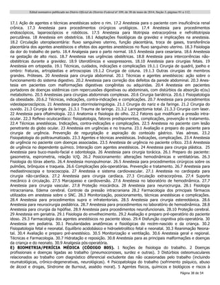 Edital normativo publicado no Diário Oficial do Distrito Federal no
109, de 30 de maio de 2014, Seção 3, páginas 91 a 112.
Página 38 de 54
17.1 Ação de agentes e técnicas anestésicas sobre o rim. 17.2 Anestesia para o paciente com insuficiência renal
crônica. 17.3 Anestesia para procedimentos cirúrgicos urológicos. 17.4 Anestesia para procedimentos
endoscópicos, laparoscópicos e robóticos. 17.5 Anestesia para litotripsia extracorpórea e nefrolitotripsia
percutânea. 18 Anestesia em obstetrícia. 18.1 Adaptações fisiológicas da gravidez e implicações na anestesia.
18.2 Circulação uteroplacentária: fluxo sanguíneo uterino, função placentária, troca de gases, transferência
placentária dos agentes anestésicos e efeitos dos agentes anestésicos no fluxo sanguíneo uterino. 18.3 Fisiologia
da dor do trabalho de parto. 18.4 Analgesia para o parto normal. 18.5 Anestesia para cesariana. 18.6 Anestesia
na gestação de alto risco. 18.7 Anestesia nas urgências obstétricas. 18.8 Anestesia para intercorrências não-
obstétricas durante a gravidez. 18.9 Uterotônicos e vasopressores. 18.10 Anestesia para cirurgias fetais. 19
Anestesia em ortopedia. 19.1 Técnicas, cuidados, indicações e complicações 19.1.1 Cirurgia de quadril, joelho e
ombro: fraturas, artroplastias e artroscopias 19.1.2 Cirurgia de coluna. 19.1.3 Outras cirurgias de membros
grandes. Próteses. 20 Anestesia para cirurgia abdominal. 20.1 Técnicas e agentes anestésicos: ação sobre o
funcionamento do sistema digestivo. 20.2 Anestesia para correção dos defeitos da parede abdominal. 20.3 Anes-
tesia em pacientes com malformações digestivas congênitas ou adquiridas. 20.4 Anestesia em pacientes
portadores de doenças sistêmicas com repercussões digestivas ou abdominais, com distúrbios da absorção e(ou)
metabolismo. 20.5 Anestesias para cirurgias abdominais complexas. 20.6 Cirurgia bariátrica. 20.6.1 Fisiopatologia
da obesidade. 20.6.2 Técnicas, indicações, contra-indicações e complicações. 20.7 Anestesia para procedimentos
videolaparoscópicos. 21 Anestesia para otorrinolaringologia. 21.1 Cirurgia do nariz e da faringe. 21.2 Cirurgia do
ouvido. 21.3 Cirurgia da laringe. 21.3.1 Trauma de laringe. 21.3.2 Laringectomia total. 21.3.3 Cirurgia com laser.
22 Anestesia para oftalmologia. 22.1 Anatomia e fisiologia do olho. 22.2 Fatores que modificam a pressão intra-
ocular. 22.3 Reflexo oculocardíaco: fisiopatologia, fatores predisponentes, complicações, prevenção e tratamento.
22.4 Técnicas anestésicas. Indicações, contra-indicações e complicações. 22.5 Anestesia no paciente com lesão
penetrante do globo ocular. 23 Anestesia em urgências e no trauma. 23.1 Avaliação e preparo do paciente para
cirurgia de urgência. Prevenção de regurgitação e aspiração do conteúdo gástrico. Vias aéreas. 23.2
Fisiopatologia do politraumatizado. 23.3 Agentes e técnicas anestésicas. Indicações, complicações. 23.4 Anestesia
de urgência no paciente com doenças associadas. 23.5 Anestesia de urgência no paciente crítico. 23.6 Anestesia
de urgência no dependente químico. Interação com agentes anestésicos. 24 Anestesia para cirurgia plástica. 25
Anestesia para buco-maxilo-facial e odontologia. 26 Anestesia para cirurgia torácica. 26.1 Preparo do paciente:
gasometria, espirometria, relação V/Q. 26.2 Posicionamento: alterações hemodinâmicas e ventilatórias. 26.3
Fisiologia do tórax aberto. 26.4 Anestesia monopulmonar. 26.5 Anestesia para procedimentos cirúrgicos sobre os
pulmões, brônquios e traqueia. 26.6 Complicações pós-operatórias. Prevenção e tratamento. 26.7 Anestesia para
mediastinoscopia e toracoscopia. 27 Anestesia e sistema cardiovascular. 27.1 Anestesia no cardiopata para
cirurgia não-cardíaca. 27.2 Anestesia para cirurgia cardíaca. 27.3 Circulação extracorpórea. 27.4 Suporte
mecânico à circulação. 27.5 Marcapasso e cardioversão. 27.6 Anestesia no laboratório de hemodinâmica. 27.7
Anestesia para cirurgia vascular. 27.8 Proteção miocárdica. 28 Anestesia para neurocirurgia. 28.1 Fisiologia
intracraniana. Edema cerebral. Controle da pressão intracraniana 28.2 Farmacologia dos principais fármacos
utilizados em anestesia sobre o SNC. 28.3 Monitorização, posicionamento, técnicas anestésicas e complicações.
28.4 Anestesia para procedimentos supra e infratentoriais. 28.5 Anestesia para cirurgia estereotáxica. 28.6
Anestesia para neurocirurgia pediátrica. 28.7 Anestesia para procedimentos no laboratório de hemodinâmica. 28.8
Anestesia para cirurgia da hipófise. 28.9 Anestesia para procedimentos neurofuncionais. 28.10 Proteção cerebral.
29 Anestesia em geriatria. 29.1 Fisiologia do envelhecimento. 29.2 Avaliação e preparo pré-operatório do paciente
idoso. 29.3 Farmacologia dos agentes anestésicos no paciente idoso. 29.4 Disfunção cognitiva pós-operatória. 30
Anestesia em pediatria. 30.1 Peculiaridades anatômicas e fisiológicas do recém-nascido e da criança. 30.2
Fisiopatologia fetal e neonatal. Equilíbrio acidobásico e hidroeletrolítico fetal e neonatal. 30.3 Reanimação Neona-
tal. 30.4 Avaliação e preparo pré-anestésico. 30.5 Monitorização e ventilação. 30.6 Anestesia geral e regional.
Técnicas e Farmacologia. 30.7 Hidratação e reposição. 30.8 Anestesia para as principais malformações e doenças
da criança e do neonato. 30.9 Analgesia pós-operatória.
E) BIOMETRIA/PERÍCIA MÉDICA (CÓDIGO 805). 1 Noções de fisiologia do trabalho. 2 Doenças
profissionais e doenças ligadas ao trabalho (pneumoconioses, surdez e outras). 3 Distúrbios osteomusculares
relacionados ao trabalho com diagnóstico diferencial excludente das não ocasionadas pelo trabalho (incluindo
reumatológicas, crônico-degenerativas, neurológicas). 4 Psicopatologia do trabalho (sofrimento psíquico, abuso
de álcool e drogas, Síndrome de Burnout, assédio moral). 5 Agentes físicos, químicos e biológicos e riscos à
 