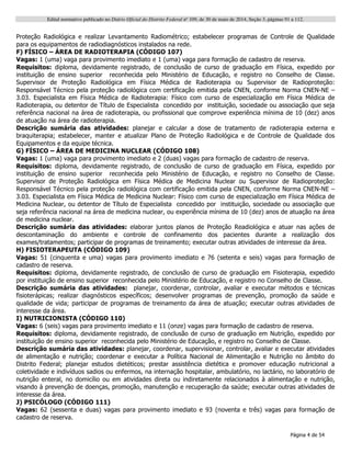 Edital normativo publicado no Diário Oficial do Distrito Federal no
109, de 30 de maio de 2014, Seção 3, páginas 91 a 112.
Página 4 de 54
Proteção Radiológica e realizar Levantamento Radiométrico; estabelecer programas de Controle de Qualidade
para os equipamentos de radiodiagnósticos instalados na rede.
F) FÍSICO – ÁREA DE RADIOTERAPIA (CÓDIGO 107)
Vagas: 1 (uma) vaga para provimento imediato e 1 (uma) vaga para formação de cadastro de reserva.
Requisitos: diploma, devidamente registrado, de conclusão de curso de graduação em Física, expedido por
instituição de ensino superior reconhecida pelo Ministério de Educação, e registro no Conselho de Classe.
Supervisor de Proteção Radiológica em Física Médica de Radioterapia ou Supervisor de Radioproteção:
Responsável Técnico pela proteção radiológica com certificação emitida pela CNEN, conforme Norma CNEN-NE –
3.03. Especialista em Física Médica de Radioterapia: Físico com curso de especialização em Física Médica de
Radioterapia, ou detentor de Título de Especialista concedido por instituição, sociedade ou associação que seja
referência nacional na área de radioterapia, ou profissional que comprove experiência mínima de 10 (dez) anos
de atuação na área de radioterapia.
Descrição sumária das atividades: planejar e calcular a dose de tratamento de radioterapia externa e
braquiterapia; estabelecer, manter e atualizar Plano de Proteção Radiológica e de Controle de Qualidade dos
Equipamentos e da equipe técnica.
G) FÍSICO – ÁREA DE MEDICINA NUCLEAR (CÓDIGO 108)
Vagas: 1 (uma) vaga para provimento imediato e 2 (duas) vagas para formação de cadastro de reserva.
Requisitos: diploma, devidamente registrado, de conclusão de curso de graduação em Física, expedido por
instituição de ensino superior reconhecida pelo Ministério de Educação, e registro no Conselho de Classe.
Supervisor de Proteção Radiológica em Física Médica de Medicina Nuclear ou Supervisor de Radioproteção:
Responsável Técnico pela proteção radiológica com certificação emitida pela CNEN, conforme Norma CNEN-NE –
3.03. Especialista em Física Médica de Medicina Nuclear: Físico com curso de especialização em Física Médica de
Medicina Nuclear, ou detentor de Título de Especialista concedido por instituição, sociedade ou associação que
seja referência nacional na área de medicina nuclear, ou experiência mínima de 10 (dez) anos de atuação na área
de medicina nuclear.
Descrição sumária das atividades: elaborar juntos planos de Proteção Readiológica e atuar nas ações de
descontaminação do ambiente e controle de confinamento dos pacientes durante a realização dos
exames/tratamentos; participar de programas de treinamento; executar outras atividades de interesse da área.
H) FISIOTERAPEUTA (CÓDIGO 109)
Vagas: 51 (cinquenta e uma) vagas para provimento imediato e 76 (setenta e seis) vagas para formação de
cadastro de reserva.
Requisitos: diploma, devidamente registrado, de conclusão de curso de graduação em Fisioterapia, expedido
por instituição de ensino superior reconhecida pelo Ministério de Educação, e registro no Conselho de Classe.
Descrição sumária das atividades: planejar, coordenar, controlar, avaliar e executar métodos e técnicas
fisioterápicas; realizar diagnósticos específicos; desenvolver programas de prevenção, promoção da saúde e
qualidade de vida; participar de programas de treinamento da área de atuação; executar outras atividades de
interesse da área.
I) NUTRICIONISTA (CÓDIGO 110)
Vagas: 6 (seis) vagas para provimento imediato e 11 (onze) vagas para formação de cadastro de reserva.
Requisitos: diploma, devidamente registrado, de conclusão de curso de graduação em Nutrição, expedido por
instituição de ensino superior reconhecida pelo Ministério de Educação, e registro no Conselho de Classe.
Descrição sumária das atividades: planejar, coordenar, supervisionar, controlar, avaliar e executar atividades
de alimentação e nutrição; coordenar e executar a Política Nacional de Alimentação e Nutrição no âmbito do
Distrito Federal; planejar estudos dietéticos; prestar assistência dietética e promover educação nutricional a
coletividade e indivíduos sadios ou enfermos, na internação hospitalar, ambulatório, no lactário, no laboratório de
nutrição enteral, no domicílio ou em atividades direta ou indiretamente relacionados à alimentação e nutrição,
visando à prevenção de doenças, promoção, manutenção e recuperação da saúde; executar outras atividades de
interesse da área.
J) PSICÓLOGO (CÓDIGO 111)
Vagas: 62 (sessenta e duas) vagas para provimento imediato e 93 (noventa e três) vagas para formação de
cadastro de reserva.
 