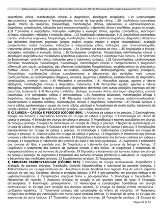 Edital normativo publicado no Diário Oficial do Distrito Federal no
109, de 30 de maio de 2014, Seção 3, páginas 91 a 112.
Página 40 de 54
importância clínica, manifestações clínicas e diagnóstico, abordagem terapêutica. 1.29 Coronariopatia
aterosclerótica: epidemiologia e fisiopatogênese, formas de expressão clínica. 1.30 Insuficiência coronariana
aguda: infarto do miocárdio, fisiopatologia, manifestações clínicas, laboratoriais e eletrocardiográficas,
diagnóstico, complicações, indicações para cinecoronariografia, tratamento clínico e profilático, grupos de drogas.
1.31 Trombólise e angioplastia, indicações, restrições e evolução clínica, agentes trombolíticos, abordagem
cirúrgica, indicações, restrições e evolução clínica. 1.32 Reabilitação cardiovascular. 1.33 Insuficiência coronariana
crônica: síndromes anginosas, fisiopatologia, manifestações clínicas e eletrocardiográficas, diagnóstico diferencial
das diferentes síndromes anginosas (angina estável, angina instável e angina vasoespástica); avaliação
complementar: testes funcionais, indicações e interpretação crítica, indicações para cinecoronariografia,
tratamento clínico e profilático, grupos de drogas. 1.34 Controle dos fatores de risco. 1.35 Angioplastia e cirurgia:
indicações, restrições e evolução clínica. 1.36 Cardiopatias congênitas: fisiopatologia, manifestações clínicas e
abordagem diagnóstica das modalidades acianóticas (valvares e shunts) e cianóticas mais comuns. 1.37 Síndrome
de Eisenmenger: controle clínico, indicações para o tratamento cirúrgico. 1.38 Cardiomiopatias: cardiomiopatias
primárias, classificação fisiopatológica, fisiopatologia, manifestações clínicas e complementares e diagnóstico
diferencial com outras cardiopatias, das diferentes modalidades fisiopatológicas; estabelecimento do diagnóstico,
controle clínico. 1.39 Cardiomiopatias secundárias, classificação etiofisiopatogênica, agentes etiológicos,
fisiopatologia, manifestações clínicas complementares e laboratoriais das condições mais comuns
(particularmente, as cardiomiopatias chagásica, alcoólica, isquêmica e diabética); estabelecimento do diagnóstico,
complicações, controle clínico. 1.40 Miocardites e pericardites. 1.41 Miocardites agudas: agentes e fatores
etiológicos, manifestações clínicas e diagnóstico, tratamento. 1.42 Pericardites agudas: agentes e fatores
etiológicos, manifestações clínicas e diagnóstico; diagnóstico diferencial com outras condições expressas por dor
precordial, tratamento. 1.43 Pericardite constritiva: etiologia, expressão clínica, abordagem diagnóstica, conduta
terapêutica. 1.44 Aortopatias: luética e aterosclerótica. 1.45 Aneurisma dissecante, manifestações clínicas e
diagnóstico, abordagem terapêutica. 1.46 Alterações cardiovasculares nas doenças endócrinometabólicas:
hipertireodismo e diabetes mellitus; manifestações clínicas e diagnóstico, tratamento. 1.47 Parada cardíaca e
morte súbita; epidemiologia e causas de morte súbita; patologia e fisiopatologia da morte súbita; tratamento da
parada cardíaca. 1.48 Hipertensão pulmonar: primária, secundária, tratamento.
I) CIRURGIA – CABEÇA E PESCOÇO (CÓDIGO 809). 1 Anatomia da cabeça e do pescoço. 2 Carcinogênese,
biologia dos tumores e marcadores tumorais em cirurgia de cabeça e pescoço. 3 Epidemiologia em câncer de
cabeça e pescoço. 4 Infecção em cirurgia de cabeça e pescoço. 5 Propedêutica e exames subsidiários em cirurgia
de cabeça e pescoço. 6 Noções de radioterapia em cirurgia de cabeça e pescoço. 7 Noções de quimioterapia em
cirurgia de cabeça e pescoço. 8 Cuidados pré e pós-operatórios em cirurgia de cabeça e pescoço. 9 Complicações
pós-operatórias em cirurgia de cabeça e pescoço. 10 Embriologia e malformações congênitas em cirurgia de
cabeça e pescoço. 11 Reconstruções em cirurgia de cabeça e pescoço. 12 Diagnóstico e tratamento das doenças
tumorais e não-tumorais das glândulas salivares. 13 Diagnóstico e tratamento dos tumores cutâneos em cabeça e
pescoço. 14 Diagnóstico e tratamento dos tumores do nariz e dos seios paranasais. 15 Diagnóstico e tratamento
dos tumores do lábio e cavidade oral. 16 Diagnóstico e tratamento dos tumores de laringe e faringe. 17
Diagnóstico e tratamento dos tumores da glândula tireoide e dos bócios. 18 Diagnóstico e tratamento do
hiperparatireoidismo e dos tumores de paratireoide. 19 Dignóstico e tratamento dos tumores ósseos em cirurgia
de cabeça e pescoço. 20 Diagnóstico e tratamento dos tumores nervosos periféricos e vasculares. 21 Diagnóstico
e tratamento das metástases cervicais. 22 Esvaziamentos cervicais. 23 Traqueostomias.
J) CIRURGIA CARDIOVASCULAR (CÓDIGO 810). 1 Princípios da cirurgia cardiovascular. Propedêutica e
avaliação do paciente cirúrgico. Transfusão. Controle hidroeletrolítico e nutricional do paciente cirúrgico. 2
Antimicrobianos em cirurgia cardiovascular. Anestésicos locais. Anestesia loco regional. Fios de sutura: aspectos
práticos do seu uso. Curativos: técnica e princípios básicos. 3 Pré e pós-operatório em cirurgias eletivas e de
urgência/emergência. 4 Complicações cirúrgicas trans e pós-operatórias. 5 Imunologia e transplantes. 6
Mecanismos de rejeição. 7 Anatomia cirúrgica do coração e dos grandes vasos da base. 8 Circulação
extracorpórea. 9 Reanimação cardiopulmonar. 10 Hemorragias e complicações trombóticas em cirurgia
cardiovascular. 11 Cirurgia para correção das doenças valvares. 12 Cirurgia da doença arterial coronariana -
cardiopatia isquêmica. 13 Tratamento cirúrgico das complicações do infarto do miocárdio. 14 Tratamento
cirúrgico das arritmias por estimulação com marca-passo cardíaco artificial. 15 Dissecção da aorta. 16 Cirurgia dos
aneurismas da aorta torácica. 17 Tratamento cirúrgico das arritmias. 18 Transplante cardíaco. 19 Cirurgia do
 