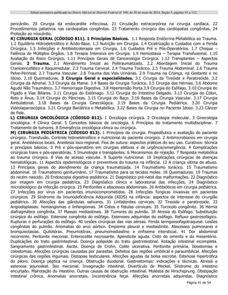 Edital normativo publicado no Diário Oficial do Distrito Federal no
109, de 30 de maio de 2014, Seção 3, páginas 91 a 112.
Página 41 de 54
pericárdio. 20 Cirurgia da endocardite infecciosa. 21 Circulação extracorpórea na cirurgia cardíaca. 22
Procedimentos paliativos nas cardiopatias congênitas. 23 Tratamento cirúrgico das cardiopatias congênitas. 24
Proteção ao miocárdio.
K) CIRURGIA GERAL (CÓDIGO 811). 1 Princípios Básicos. 1.1 Resposta Endócrina-Metabólica ao Trauma.
1.2 Equilíbrio Hidroeletrolítico e Ácido-Base. 1.3 Nutrição em Cirurgia. 1.4 Cicatrização e Cuidados com a Ferida
Cirúrgica. 1.5 Infecções e Antibioticoterapia em Cirurgia. 1.6 Cuidados Pré e Pós-Operatórios. 1.7 Choque –
Falência de Múltiplos Órgãos. 1.8 Terapia Intensiva em Cirurgia. 1.9 Hemostasia – Terapia Transfusional. 1.10
Avaliação do Risco Cirúrgico. 1.11 Princípios Gerais de Cancerologia Cirúrgica. 1.12 Transplantes – Aspectos
Gerais. 2 Trauma. 2.1 Atendimento Inicial ao Politraumatizado. 2.2 Abordagem Inicial do Trauma
Cranioencefálico e Raquimedular. 2.3 Trauma Cervical. 2.4 Trauma Torácico. 2.5 Trauma Abdominal. 2.6 Trauma
Pelve-Perineal. 2.7 Trauma Vascular. 2.8 Trauma das Vias Urinárias. 2.9 Trauma na Criança, na Gestante e no
Idoso. 2.10 Queimaduras. 3 Cirurgia Geral e especialidades. 3.1 Cirurgia da Tireóide e Paratireóide. 3.2
Cirurgia da Adrenal. 3.3 Cirurgia da Mama. 3.4 Bases da Cirurgia Torácica. 3.5 Cirurgia das Hérnias. 3.6 Abdome
Agudo Não Traumático. 3.7 Hemorragia Digestiva. 3.8 Hipertensão Porta.3.9 Cirurgia do Esôfago. 3.10 Cirurgia do
Fígado e Vias Biliares. 3.11 Cirurgia do Estômago. 3.12 Cirurgia do Intestino Delgado. 3.13 Cirurgia do Cólon,
Reto e Ânus. 3.14 Cirurgia do Pâncreas. 3.15 Cirurgia do Baço. 3.16 Bases da Cirurgia Vascular. 3.17 Cirurgia
Ambulatorial. 3.18 Bases da Cirurgia Ginecológica. 3.19 Bases da Cirurgia Pediátrica. 3.20 Cirurgia
Videolaparoscópica. 3.21 Cirurgia Bariátrica e Metabólica. 3.22 Bases da Cirurgia no Paciente Idoso. 3.23 Câncer
de Pele.
L) CIRURGIA ONCOLÓGICA (CÓDIGO 812). 1 Oncologia cirúrgica. 2 Oncologia molecular. 3 Ginecologia
oncológica. 4 Clínica Geral. 5 Conceitos básicos de oncologia. 6 Princípios do tratamento multidisciplinar. 7
Tratamento de tumores. 8 Emergência oncológica clínica ou cirúrgica.
M) CIRURGIA PEDIÁTRICA (CÓDIGO 813). 1 Princípios da cirurgia. Propedêutica e avaliação do paciente
cirúrgico. Transfusão. Controle hidroeletrolítico e nutricional do paciente cirúrgico. 2 Antimicrobianos em cirurgia
geral. Anestésicos locais. Anestesia loco-regional. Fios de sutura: aspectos práticos do seu uso. Curativos: técnica
e princípios básicos. 3 Pré e pós-operatório em cirurgias eletivas e de urgência/emergência. 4 Complicações
cirúrgicas trans e pós-operatórias. 5 Imunologia e transplantes. 6 Mecanismos de rejeição. 7 Resposta metabólica
ao trauma cirúrgico. 8 Vias de acesso vascular. 9 Suporte nutricional. 10 Implicações cirúrgicas de doenças
hematológicas. 11 Aspectos epidemiológicos e preventivos do trauma na infância. 12 A criança vítima de abuso.
13 Princípios gerais do atendimento da criança traumatizada. 14 Traumatismo torácico. 15 Traumatismo
abdominal. 16 Traumatismo geniturinário. 17 Traumatismo para os tecidos moles. 18 Queimaduras. 19 Traumas
do recém nascido. 20 Endoscopia digestiva pediátrica. 21 Diagnóstico pré-natal das malformações. 22 Diagnóstico
por imagem em cirurgia pediátrica. 23 Diagnóstico clínico e laboratorial das infecções. 24 Diagnóstico
microbiológico da infecção cirúrgica. 25 Peritonites e abscessos abdominais. 26 Antibióticos em cirurgia pediátrica.
27 Infecções por vírus em pacientes imunocomprometidos. 28 Infecções fúngicas invasivas em pacientes
cirúrgicos. 29 Síndrome da Imunodeficiência Adquirida (AIDS) na infância: aspectos de interesse do cirurgião
pediátrico. 30 Afecções das glândulas salivares. 31 Linfadenites cervicais. 32 Tireoide e paratireoide. 33
Angiodisplasias: hemangiomas e linfangiomas. 34 Cistos e fistulas cervicais. 35 Torcicolo congênito. 36 Hérnia
diafragmática congênita. 37 Massas mediastinais. 38 Tumores do pulmão. 39 Atresia do Esôfago. Substituição
cirúrgica do esôfago. Estenose congênita do esôfago. Estenoses adquiridas do esôfago. Refluxo gastresofágico.
Rupturas e perfurações do esôfago. 40 Lesões cirúrgicas das vias aéreas. Fenda laringoesofagotraqueal. Lesões
congênitas do pulmão. Anomalias do arco aórtico. Empiema pleural e mediastinite. Abscessos pulmonares e
bronquiectasias. Quilotórax. Pneumotórax, pneumomediastino e enfisema intersticial. 41 Dor abdominal
recorrente. Peritonite meconial. Enterocolite necrosante. Apendicite aguda. Cisto do omento e do mesentério.
Duplicações do trato gastrintestinal. Doença polipoide do trato gastrintestinal. Rotação intestinal incompleta.
Sangramento gastrintestinal. Ascite. Doença de Crohn. Colite ulcerativa. Peritonite primária. Ileostomias e
colostomias. Afecções cirúrgicas causadas por parasitas. Defeitos das regiões umbilical e paraumbilical. Afecções
cirúrgicas das regiões inguinais. Distopias testiculares. Afecções agudas da bolsa escrotal. Estenose hipertrófica
do piloro. Doença péptica na criança. Obstrução duodenal. Gastrostomias: indicações e técnicas. Atresia e
estenose jejunoileal. Íleo meconial. Invaginação intestinal. Divertículo de Meckel. Síndrome do intestino
encurtado. Malrotação do intestino. Outras causas de obstrução intestinal. Moléstia de Hirschsprung. Obstipação
intestinal crônica. Anomalias anorretais. Incontinência fecal. Afecções anorretais adquiridas. Diagnóstico
 