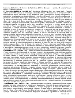 Edital normativo publicado no Diário Oficial do Distrito Federal no
109, de 30 de maio de 2014, Seção 3, páginas 91 a 112.
Página 43 de 54
tratamento. 16 Delirium. 17 Síndrome de Abstinência. 18 Crise Convulsiva – conduta. 19 Acidente Vascular
Cerebral. 20 Anemia Falciforme.
R) COLOPROCTOLOGISTA (CÓDIGO 818). 1 Anatomia cirúrgica do cólon, reto e canal anal. 2 Fisiologia
colônica e ano-retal (técnicas de investigação e aplicação clínica). 3 Anestesia local na cirurgia anorretal. 4
Cicatrização das feridas. Infecção em cirurgia. Antibióticos. 5 Pré e pós-operatório. Equilíbrio hidro-eletrolítico e
ácido-básico. Complicações respiratórias, abdominais e vasculares. 6 Nutrição em cirurgia. Alimentação enteral e
parenteral. 7 Transtornos hemorrágicos. Mecanismos de hemostasia. Transfusão de sangue e derivados. 8
Técnica geral daslaparotomias. Incisões abdominais. Cirurgia vídeo-laparoscópica. 9 Diagnóstico das doenças do
cólon, reto e canal anal. Exame abdominal e proctológico. Colonoscopia. Exame radiológico simples e
contrastado. Tomografia computadorizada, ressonância magnética, ultrassonografia endorretal e petscan. 10
Doença hemorroidária: etiopatogenia, quadro clínico, diagnóstico e terapêutica. 11 Criptite e papilite. Abscesso
anorretal. 12 Fissura anal. 13 Fístula anal. 14 Hidroadenite supurativa.15 Doença pilonidal sacro-coccígea. 16
Prurido anal. 17 Doenças sexualmente transmissíveis. Síndrome da imunodeficiência adquirida. 18 Prolapso e
procidência de reto. 19 Doenças dermatológicas perianais. 20 Incontinência anal. 21 Abdomen agudo em
coloproctologia: aspectos gerais do diagnóstico e tratamento. 22 Obstrução intestinal. 23 Traumatismo
abdominal. Lesões do cólon, reto, canal anal e períneo. 24 Princípios fundamentais de oncologia. Bases da
cirurgia oncológica. Quimioterapia, radioterapia, imunoterapia no câncer do cólon, reto, canal anal e margem
anal. 25 Neoplasia maligna do cólon, reto e canal anal. Tumores neuroendócrinos e estromais. 26 Megacólon
congênito e adquirido. 27 Enterocolopatias parasitárias. Helmintíases, protozooses. 28 Doenças inespecíficas do
cólon e do reto. 29 Doenças específicas do cólon e do reto. 30 Doença isquêmica do cólon e do reto. 31 Doença
diverticular dos cólons. 32 Ectasias vasculares do cólon. Hemorragia digestiva baixa. 33 Alteração do hábito
intestinal. Síndrome do intestino irritável. Dietas em colopatias. 34 Vólvulo do cólon. 35 Complicações actínicas no
intestino delgado, cólon e reto. 36 Fístula reto-vaginal. 37 Tumores retro-retais: classificação, patologia,
apresentação clínica e terapêutica. 38 Procedimentos ambulatoriais. Preparação pré-operatória, manejo cirúrgico
e pós-operatório. 39 Videolaparoscopia colo-retal: indicações, equipamento, cuidados pós-operatório, resultados,
complicações e sua prevenção. 40 Síndrome da úlcera solitária do reto. 41 Endometriose. 42 Proctalgia Fugax.
S) DERTAMOLOGIA (CÓDIGO 819). 1 A pele – estrutura, fisiologia e embriologia. 2 Semiologia dermatológica
– lesões elementares. 3 Noções básicas de imunologia cutânea. 4 Dermatopatologia. 5 Dermatoscopia. 6 Alergia
dermatológica e dermatoses ocupacionais. 7 Alterações do colágeno, hipoderme, cartilagens e vasos. 8 Afecções
dos anexos cutâneos. 9 Acne e erupções acneiformes. 10 Afecções das mucosas. 11 Dermatoses: eritemato-
escamosas, eczematosas, eritemato papulosas, bolhosas, atróficas e escleróticas. 12 Discromias. 13 Doenças
granulomatosas e processos inflamatórios não infecciosas. 14 Afecções ulcerosas. 15 Dermatoses metabólicas. 16
Dermatoviroses. 17 Infecções bacterianas da pele. 18 Tuberculose cutânea e micobacterioses atípicas. 19
Hanseníase. 20 Doenças sexualmente transmitidas. 21 Micoses superficiais e profundas. 22 Leishmaniose
tegumentar americana. 23 Zoodermatoses. 24 Doenças provocadas por protozoários. 25 Dermatoses por
imunodeficiência. 26 Afecções congênitas e hereditárias. 27 Dermatoses paraneoplásicas. 28 Carcinogênese e
dermatoses pré-cancerosas. 29 Cistos e neoplasias cutâneas benignas. 30 Neoplasias cutâneas malignas. 31
Linfomas e pseudo-linfomas. 32 Histiocitoses de comportamento maligno. 33 Reações a agentes químicos, físicos
e mecânicos (erupções à drogas, fotodermatoses, radiodermites). 34 Manifestações dermatológicas provocadas
por venenos, peçonhas, toxinas, ferrões e cerdas animais. 35 Dermatoses do período neonatal e na gestante. 36
Dermatologia psicossomática. 37 Eletrocirurgia, quimiocirurgia, criocirurgia. 38 Cirurgia dermatológica: avaliação
clinica pré-operatória, treinamento em ressucitação cardio-pulmonar, anatomia, cicatrização, técnica cirúrgica,
anestesia loco-regional, técnicas de sutura e reconstrução, princípios teóricos de cirurgia oncológica, cirurgia do
aparelho ungueal, correção de cicatrizes. 39 Cosmiatria: estudo da pele envelhecida, peelings químicos, técnicas
de preenchimento, manejo da toxina botulínica, procedimentos com laser e outras fontes de luz. 40 Complicações
em cirurgia dermatológica e cosmiatria.
T) ENDOCRINOLOGIA (CÓDIGO 820). 1 Neuroendocrinologia: Diagnóstico e tratamento de massas selares,
avaliação diagnóstica e tratamento de prolactinomas, diagnóstico e tratamento de acromegalia, diagnóstico e
tratamento do Diabetes Insipido e da Síndrome de Secreção Inapropriada do Hormônio Antidiurético. 2
Crescimento e desenvolvimento: investigação e tratamento de Baixa Estatura, investigação e tratamento de
Retardo Puberal e Puberdade Precoce, diagnóstico e tratamento de genitália ambígua. 3 Doenças da tireoide:
avaliação e manuseio de nódulos de tireoide; diagnóstico, tratamento e seguimento de câncer de tireoide;
 