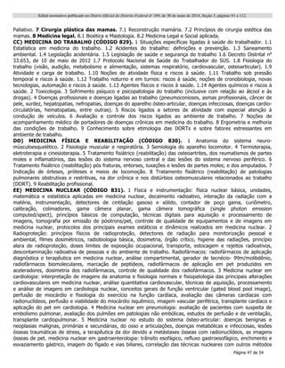 Edital normativo publicado no Diário Oficial do Distrito Federal no
109, de 30 de maio de 2014, Seção 3, páginas 91 a 112.
Página 47 de 54
Paliativo. 7 Cirurgia plástica das mamas. 7.1 Reconstrução mamária. 7.2 Princípios de cirurgia estética das
mamas. 8 Medicina legal. 8.1 Bioética e Mastologia. 8.2 Medicina Legal e Social aplicada.
CC) MEDICINA DO TRABALHO (CÓDIGO 829). 1 Situações específicas ligadas à saúde do trabalhador. 1.1
Estatística em medicina do trabalho. 1.2 Acidentes do trabalho: definições e prevenção. 1.3 Saneamento
ambiental. 1.4 Legislação acidentária. 1.5 Legislação de saúde e segurança do trabalho 1.6 Decreto Distrital no
33.653, de 10 de maio de 2012 1.7 Protocolo Nacional de Saúde do Trabalhador do SUS. 1.8 Fisiologia do
trabalho (visão, audição, metabolismo e alimentação, sistemas respiratório, cardiovascular, osteoarticular). 1.9
Atividade e carga de trabalho. 1.10 Noções de atividade física e riscos à saúde. 1.11 Trabalho sob pressão
temporal e riscos à saúde. 1.12 Trabalho noturno e em turnos: riscos à saúde, noções de cronobiologia, novas
tecnologias, automação e riscos à saúde. 1.13 Agentes físicos e riscos à saúde. 1.14 Agentes químicos e riscos à
saúde. 2 Toxicologia. 3 Sofrimento psíquico e psicopatologia do trabalho (inclusive com relação ao álcool e às
drogas). 4 Doenças profissionais e doenças ligadas ao trabalho (pneumoconioses, asmas profissionais, câncer de
pele, surdez, hepatopatias, nefropatias, doenças do aparelho ósteo-articular, doenças infecciosas, doenças cardio-
circulatórias, hematopatias, entre outras). 5 Riscos ligados a setores de atividade com especial atenção à
condução de veículos. 6 Avaliação e controle dos riscos ligados ao ambiente de trabalho. 7 Noções de
acompanhamento médico de portadores de doenças crônicas em medicina do trabalho. 8 Ergometria e melhoria
das condições de trabalho. 9 Conhecimento sobre etimologia das DORTs e sobre fatores estressantes em
ambiente de trabalho.
DD) MEDICINA FÍSICA E REABILITAÇÃO (CÓDIGO 830). 1 Anatomia do sistema neuro-
músculoesquelético. 2 Fisiologia muscular e respiratória. 3 Semiologia do aparelho locomotor. 4 Termoterapia,
eletroterapia e cinesioterapia. 5 Tratamento fisiátrico (reabilitação) das osteoartrites, dos reumatismos de partes
moles e inflamatórios, das lesões do sistema nervoso central e das lesões do sistema nervoso periférico. 6
Tratamento fisiátrico (reabilitação) pós fraturas, entorses, luxações e lesões de partes moles; e dos amputados. 7
Indicação de órteses, próteses e meios de locomoção. 8 Tratamento fisiátrico (reabilitação) de patologias
pulmonares obstrutivas e restritivas, na dor crônica e nos distúrbios osteomusculares relacionados ao trabalho
(DORT). 9 Reabilitação profissional.
EE) MEDICINA NUCLEAR (CÓDIGO 831). 1 Física e instrumentação: física nuclear básica, unidades,
matemática e estatística aplicadas em medicina nuclear, decaimento radioativo, interação da radiação com a
matéria, instrumentação, detectores de cintilação gasoso e sólido, contador de poço gama, curiômetro,
calibração, colimadores, gama câmera planar, gama câmera tomográfica (single photon emission
computed/spect), princípios básicos de computação, técnicas digitais para aquisição e processamento de
imagens, tomografia por emissão de pósitrons/pet, controle de qualidade de equipamentos e de imagens em
medicina nuclear, protocolos dos principais exames estáticos e dinâmicos realizados em medicina nuclear. 2
Radioproteção: princípios físicos de radioproteção, detectores de radiação para monitorização pessoal e
ambiental, filmes dosimétricos, radiobiologia básica, dosimetria, órgão crítico, higiene das radiações, princípio
alara de radioproteção, doses limites de exposição ocupacional, transporte, estocagem e rejeitos radioativos,
descontaminação radioativa de pessoas e do ambiente de trabalho. Radiofármacos: radiofármacos de aplicação
diagnóstica e terapêutica em medicina nuclear, análise compartimental, gerador de tecnécio- 99m/molibdênio,
radiofármacos biomoleculares, marcação de peptídeos, radiofármacos de aplicação em pet produzidos em
aceleradores, dosimetria dos radiofármacos, controle de qualidade dos radiofármacos. 3 Medicina nuclear em
cardiologia: interpretação de imagens da anatomia e fisiologia normais e fisiopatologia das principais alterações
cardiovasculares em medicina nuclear, análise quantitativa cardiovascular, técnicas de aquisição, processamento
e análise de imagens em cardiologia nuclear, conceitos gerais de função ventricular (gated blood pool image),
perfusão de miocárdio e fisiologia do exercício na função cardíaca, avaliação das câmeras cardíacas com
radionuclídeos, perfusão e viabilidade do miocárdio isquêmico, imagem vascular periférica, transplante cardíaco e
aplicação do pet em cardiologia. 4 Medicina nuclear em pneumologia: avaliação de pacientes com suspeita de
embolismo pulmonar, avaliação dos pulmões em patologias não embólicas, estudos de perfusão e de ventilação,
transplante cardiopulmonar. 5 Medicina nuclear no estudo do sistema ósteo-articular: doenças benignas e
neoplasias malignas, primárias e secundárias, do osso e articulações, doenças metabólicas e infecciosas, lesões
ósseas traumáticas de stress, a terapêutica da dor devido a metástases ósseas com radionuclídeos, as imagens
ósseas de pet. medicina nuclear em gastroenterologia: trânsito esofágico, refluxo gastroesofágico, enchimento e
esvaziamento gástrico, imagem do fígado e vias biliares, correlação das técnicas nucleares com outros métodos
 