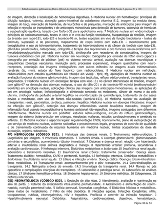 Edital normativo publicado no Diário Oficial do Distrito Federal no
109, de 30 de maio de 2014, Seção 3, páginas 91 a 112.
Página 48 de 54
de imagem, detecção e localização de hemorragias digestivas. 6 Medicina nuclear em hematologia: princípios de
diluição isotópica, volemia, absorção gastro-intestinal da cobalamina vitamina B12, imagem da medula óssea,
imagem do baço, marcação de hemácias, de leucócitos e de plaquetas, marcação de anticorpos para imagem de
infecção e rejeição de transplantes e de anticorpos monoclinais para detecção de tumores, sobrevida de hemácias
e seqüestração esplênica, terapia com fósforo-32 para apolicitemia vera. 7 Medicina nuclear em endocrinologia -
princípios do radioimunoensaio, testes in vitro e in vivo da função tireoideana, fisiopatologia da tireóide, imagem
da tireóide com iodo-131, iodo-123 e tecnécio-99 m, testes especiais ain vivo da função tireoideana - testes de
estímulo, supressão e do perclorato, mapeamento de corpo inteiro com iodo-131 – monitoramento pela
tireoglobulina e uso do tshrecombinante, tratamento do hipertireoidismo e do câncer da tireóide com iodo-131,
glândulas paratireóides, osteoporose, cintigrafia e terapia das suprarrenais e dos tumores neuro-endócrinos com
metalodobenzylguanidina marcada com iodo-131, cintilografia com receptores de somatostatina, imagens de
tumores endócrinos com pet. Medicina nuclear em neurologia: tomografia por emissão de fóton único (spect) e
tomografia por emissão de pósitron (pet) no sistema nervoso central, avaliação nas doenças neurológicas e
psiquiátricas (doenças vasculares, involução senil, processos expansivos), imagem quantitativa com neuro-
receptores, correlação das imagens cintilográficas com outros métodos de imagens axiais tridimensionais
cerebrais (tc, rnm), estudo do fluxo liquórico com radionuclídeos. 8 Medicina nuclear em nefrologia:
radionuclídeos para estudos quantitativos ain vitro@e ain vivo@ - fpre, tfg, aplicações da medicina nuclear na
avaliação funcional do sistema gênito-urinário, imagem dos testículos, refluxo vésico-ureteral, transplantes renais,
prognóstico. 9 Medicina nuclear em oncologia: terapia com iodo-131 no câncer diferenciado de tireóide, imagem
com gálio-67 na detecção das doenças malignas, o uso do tálio-201 e do tecnécio-99 m/mibi (methoxyisobutyl
isonitrila) em oncologia nuclear, aplicações clínicas das imagens com anticorpos-monocloanais, as aplicações do
pet em oncologia nuclear, linfocintilografia e alinfonodo sentinela no melanoma, câncer de mama e do colo
uterino, cintilografia de perfusão arterial hepática na monitorização da quimioterapia, tratamento da dor óssea
devido a metástase, com uso de fontes não-seladas (samário-153). 10 Medicina nuclear na avaliação de
transplantes: renal, pancréatico, cardíaco, pulmonar, hepático. Medicina nuclear em doenças infecciosas: imagem
da infecção com gálio-67, detecção das doenças inflamatórias usando leucócitos marcados, imagem da
inflamação focal usando imunoglobulina-g humana policional não-específica, imagens conjugadas com diferentes
radiofármacos. Medicina nuclear em pediatria: estudos nefro-urológicos, estudo do refluxo gastroesofágico,
imagem do sistema ósteo-articular em crianças, neoplasias malignas, estudos cardiopulmonares e cerebrais na
infância. 11 Medicina nuclear e aspectos legais: regulamentação CNEN, licenciamento, plano de radioproteção de
um serviço de medicina nuclear, acidente radioativo e procedimentos legais, programas de controle de qualidade
e de treinamento continuado de recursos humanos em medicina nuclear, limites ocupacionais de dose de
exposição, rejeitos radioativos.
FF) NEFROLOGIA (CÓDIGO 832). 1 Histologia das doenças renais. 2 Treinamento nefro-urológico. 3
Diagnóstico por imagem. 4 Processos obstrutivos. 5 Tumores renais. 6 Doenças glomerulares: glomerulopatias
primárias e secundárias, acometimento túbulo- intersticial. 7 Diabetes e doença renal: relação com hipertensão
arterial e insuficiência renal crônica diagnóstico e manejo. 8 Hipertensão arterial: primária, secundárias e
avaliação cardiovascular. 9 Nefrologia intensiva. Distúrbios metabólicos e ácido-base.10 Insuficiência renal aguda:
laboratório e tratamento intensivo. 11 Insuficiência renal crônica: tratamento conservador. Doença óssea.
Tratamento dialítico: hemodiálise, CAPD e peritoneal. Nutrição. 12 Nefrologia intensiva. Distúrbios metabólicos e
ácido-base. Insuficiência renal aguda. 13 Litíase e infecção urinária. Doença cística. Doenças túbulo-intersticiais.
Erros metabólicos. 14 Transplante renal: acompanhamento pré e pós- transplante. 14.1 Contraindicações ao
transplante. 14.2 Nefropatia crônica do enxerto. 14.3 Imunologia do transplante renal. 14.4 Manejo no pós
operatório e complicações cirúrgicas do transplante. 15 Laboratório e patologia renal. 16 Laboratório de análises
clínicas. 17 Síndrome hemolítico-urêmica. 18 Síndrome hepato-renal. 19 Síndrome nefrótica. 20 Colageneses. 21
Nefrites intersticiais.
GG) NEONATOLOGIA (CÓDIGO 833). 1 Gestação de alto risco. 2 Atendimento, avaliação e reanimação na
sala de parto. 3 Retardo do crescimento intra-uterino prematuridade. 4 Aleitamento e alimentação do recém-
nascido, nutrição parenteral total. 5 Asfixia perinatal. Anomalias congênitas. 6 Distúrbios hídricos e metabólicos.
Erros inatos de metabolismo. 7 Filho de mãe diabética. 8 Infecções agudas. Infecções Congênitas, sífilis,
toxoplasmose, rubéola, citomegalovírus, HIV e hepatites. Profilaxia e controle da infecção hospitalar. 9
Hiperbilirrubinemia neonatal. Distúrbios: Respiratórios, cardiovasculares, digestivos, hematológicos,
 
