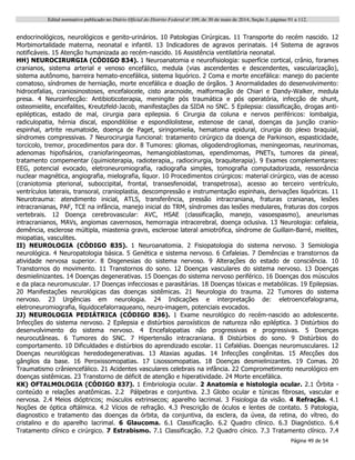 Edital normativo publicado no Diário Oficial do Distrito Federal no
109, de 30 de maio de 2014, Seção 3, páginas 91 a 112.
Página 49 de 54
endocrinológicos, neurológicos e genito-urinários. 10 Patologias Cirúrgicas. 11 Transporte do recém nascido. 12
Morbimortalidade materna, neonatal e infantil. 13 Indicadores de agravos perinatais. 14 Sistema de agravos
notificáveis. 15 Atenção humanizada ao recém-nascido. 16 Assistência ventilatória neonatal.
HH) NEUROCIRURGIA (CÓDIGO 834). 1 Neuroanatomia e neurofisiologia: superfície cortical, crânio, forames
cranianos, sistema arterial e venoso encefálico, medula (vias ascendentes e descendentes, vascularização),
sistema autônomo, barreira hemato-encefálica, sistema liquórico. 2 Coma e morte encefálica: manejo do paciente
comatoso, síndromes de herniação, morte encefálica e doação de órgãos. 3 Anormalidades do desenvolvimento:
hidrocefalias, craniosinostoses, encefalocele, cisto aracnoide, malformação de Chiari e Dandy-Walker, medula
presa. 4 Neuroinfecção: Antibioticoterapia, meningite pós traumática e pós operatória, infecção de shunt,
osteomielite, encefalites, Kreutzfeld-Jacob, manifestações da SIDA no SNC. 5 Epilepsia: classificação, drogas anti-
epilépticas, estado de mal, cirurgia para epilepsia. 6 Cirurgia da coluna e nervos periféricos: lombalgia,
radiculopatia, hérnia discal, espondilólise e espondilolistese, estenose de canal, doenças da junção cranio-
espinhal, artrite reumatoide, doença de Paget, siringomielia, hematoma epidural, cirurgia do plexo braquial,
síndromes compressivas. 7 Neurocirurgia funcional: tratamento cirúrgico da doença de Parkinson, espasticidade,
torcicolo, tremor, procedimentos para dor. 8 Tumores: gliomas, oligodendrogliomas, meningeomas, neurinomas,
adenomas hipofisários, craniofaringeomas, hemangioblastomas, ependimomas, PNETs, tumores da pineal,
tratamento compementar (quimioterapia, radioterapia,, radiocirurgia, braquiterapia). 9 Exames complementares:
EEG, potencial evocado, eletroneuromiografia, radiografia simples, tomografia computadorizada, ressonância
nuclear magnética, angiografia, mielografia, líquor. 10 Procedimentos cirúrgicos: material cirúrgico, vias de acesso
(craniotomia pterional, suboccipital, frontal, transesfenoidal, transpetrosa), acesso ao terceiro ventrículo,
ventrículos laterais, transoral, cranioplastia, descompressão e instrumentação espinhais, derivações liquóricas. 11
Neurotrauma: atendimento inicial, ATLS, transferência, pressão intracraniana, fraturas cranianas, lesões
intracranianas, PAF, TCE na infância, manejo inicial do TRM, síndromes das lesões medulares, fraturas dos corpos
vertebrais. 12 Doença cerebrovascular: AVC, HSAE (classificação, manejo, vasoespasmo), aneurismas
intracranianos, MAVs, angiomas cavernosos, hemorragia intracerebral, doença oclusiva. 13 Neurologia: cefaleia,
demência, esclerose múltipla, miastenia gravis, esclerose lateral amiotrófica, síndrome de Guillain-Barré, mielites,
miopatias, vasculites.
II) NEUROLOGIA (CÓDIGO 835). 1 Neuroanatomia. 2 Fisiopatologia do sistema nervoso. 3 Semiologia
neurológica. 4 Neuropatologia básica. 5 Genética e sistema nervoso. 6 Cefaleias. 7 Demências e transtornos da
atividade nervosa superior. 8 Disgenesias do sistema nervoso. 9 Alterações do estado de consciência. 10
Transtornos do movimento. 11 Transtornos do sono. 12 Doenças vasculares do sistema nervoso. 13 Doenças
desmielinizantes. 14 Doenças degenerativas. 15 Doenças do sistema nervoso periférico. 16 Doenças dos músculos
e da placa neuromuscular. 17 Doenças infecciosas e parasitárias. 18 Doenças tóxicas e metabólicas. 19 Epilepsias.
20 Manifestações neurológicas das doenças sistêmicas. 21 Neurologia do trauma. 22 Tumores do sistema
nervoso. 23 Urgências em neurologia. 24 Indicações e interpretação de: eletroencefalograma,
eletroneuromiografia, líquidocefalorraqueano, neuro-imagem, potenciais evocados.
JJ) NEUROLOGIA PEDIÁTRICA (CÓDIGO 836). 1 Exame neurológico do recém-nascido ao adolescente.
Infecções do sistema nervoso. 2 Epilepsia e distúrbios paroxísticos de natureza não epiléptica. 3 Distúrbios do
desenvolvimento do sistema nervoso. 4 Encefalopatias não progressivas e progressivas. 5 Doenças
neurocutâneas. 6 Tumores do SNC. 7 Hipertensão intracraniana. 8 Distúrbios do sono. 9 Distúrbios do
comportamento. 10 Dificuldades e distúrbios do aprendizado escolar. 11 Cefaléias. Doenças neuromusculares. 12
Doenças neurológicas heredodegenerativas. 13 Ataxias agudas. 14 Infecções congênitas. 15 Afecções dos
gânglios da base. 16 Peroxissomopatias. 17 Lisossomopatias. 18 Doenças desmielinizantes. 19 Comas. 20
Traumatismo crâniencefálico. 21 Acidentes vasculares celebrais na infância. 22 Comprometimento neurológico em
doenças sistêmicas. 23 Transtorno de déficit de atenção e hiperatividade. 24 Morte encefálica.
KK) OFTALMOLOGIA (CÓDIGO 837). 1 Embriologia ocular. 2 Anatomia e histologia ocular. 2.1 Órbita -
conteúdo e relações anatômicas. 2.2 Pálpebras e conjuntiva. 2.3 Globo ocular e túnicas fibrosas, vascular e
nervosa. 2.4 Meios dióptricos; músculos extrinsecos; aparelho lacrimal. 3 Fisiologia da visão. 4 Refração. 4.1
Noções de óptica oftálmica. 4.2 Vícios de refração. 4.3 Prescrição de óculos e lentes de contato. 5 Patologia,
diagnostico e tratamento das doenças da órbita, da conjuntiva, da esclera, da úvea, da retina, do vítreo, do
cristalino e do aparelho lacrimal. 6 Glaucoma. 6.1 Classificação. 6.2 Quadro clínico. 6.3 Diagnóstico. 6.4
Tratamento clínico e cirúrgico. 7 Estrabismo. 7.1 Classificação. 7.2 Quadro cínico. 7.3 Tratamento clínico. 7.4
 