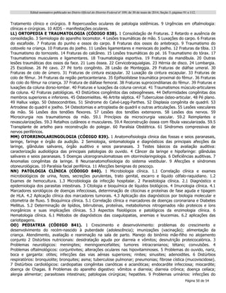 Edital normativo publicado no Diário Oficial do Distrito Federal no
109, de 30 de maio de 2014, Seção 3, páginas 91 a 112.
Página 50 de 54
Tratamento clínico e cirúrgico. 8 Repercussões oculares de patologia sistêmicas. 9 Urgências em oftalmologia:
clínicas e cirúrgicas. 10 AIDS - manifestações oculares.
LL) ORTOPEDIA E TRAUMATOLOGIA (CÓDIGO 838). 1 Consolidação de Fraturas. 2 Retardo e ausência de
consolidação. 3 Semiologia do aparelho locomotor. 4 Lesões traumáticas de mão. 5 Luxações do carpo. 6 Fraturas
do escafoide. 7 Fraturas do punho e ossos do carpo. 8 Fraturas dos ossos do antebraço. 9 Traumatismo do
cotovelo na criança. 10 Fraturas do joelho. 11 Lesões ligamentares e meniscais do joelho. 12 Fraturas da tíbia. 13
Traumatismo do tornozelo. 14 Fraturas do calcâneo. 15 Lesões traumáticas do pé. 16 Traumatismo do tórax. 17
Traumatismos musculares e ligamentares. 18 Traumatologia esportiva. 19 Fraturas da mandíbula. 20 Outras
lesões traumáticas dos ossos da face. 21 Lues óssea. 22 Cervicobraquialgias. 23 Hérnia de disco. 24 Lombargia.
25 Escoliose. 26 Pé cavo. 27 Pé torto congênito. 28 Lesão de Monteggia. 29 Fraturas de diáfise umeral. 30
Fraturas de colo de úmero. 31 Fraturas de cintura escapular. 32 Luxação da cintura escapular. 33 Fraturas de
colo de fêmur. 34 Fraturas da região pertocanteriana. 35 Epifisiolístese traumática proximal do fêmur. 36 Fraturas
do colo do fêmur na criança. 37 Fratura de diáfase femoral. 38 Fraturas suprocondilianas do fêmur. 39 Fraturas e
luxações da coluna dorso-lombar. 40 Fraturas e luxações da coluna cervical. 41 Traumatismos músculo-articulares
da coluna. 42 Fraturas patológicas. 43 Distúrbios congênitos das osteogêneses. 44 Deformidades congênitas dos
membros superiores e inferiores. 45 Osteomielites. 46 Artrite séptica. 47 Tuberculose ósteo-articular. 48 Pé plano.
49 Hallux valgo. 50 Osteocondrities. 51 Síndrome do Calvé-Legg-Parthes. 52 Displasia congênita de quadril. 53
Artrodese do quadril e joelho. 54 Osteotomias e artroplastia de quadril e outras articulações. 55 Lesões vasculares
da mão. 56 Lesões dos tendões flexores. 57 Lesões dos tendões extensores. 58 Lesões dos nervos. 59
Microcirurgia nos traumatismos da mão. 59.1 Princípios da microcirurgia vascular. 59.2 Reimplantes e
revascularizações. 59.3 Retalhos cutâneos e musculares. 59.4 Reconstrução óssea com fíbula vascularizada. 59.5
Transplante de artelho para reconstrução do polegar. 60 Paralisia Obstétrica. 61 Síndromes compressivas de
nervos periféricos.
MM) OTORRINOLARINGOLOGIA (CÓDIGO 839). 1 Anatomofisiologia clinica das fossas e seios paranasais,
laringe, faringe e órgão da audição. 2 Semiologia, sintomatologia e diagnósticos das principais afecções da
laringe, glândulas salivares, órgão auditivo e seios paranasais. 3 Testes básicos da avaliação auditiva:
caracterização audiológica das principais patologias do ouvido. 4 Câncer da laringe e hipofaringe: glândulas
salivares e seios paranasais. 5 Doenças ulcerogranulomatosas em otorrinolaringologia. 6 Deficiências auditivas. 7
Anomalias congênitas da laringe. 8 Neuroanatomofisiologia do sistema vestibular. 9 Afecções e síndromes
otoneurológicas. 10 Paralisia facial periférica. 11 Afecções benignas do pescoço.
NN) PATOLOGIA CLÍNICA (CÓDIGO 840). 1 Microbiologia clínica. 1.1 Correlação clínica e exames
microbiológicos de urina, fezes, secreções purulentas, trato genital, escarro e líquido céfalo-raquidiano. 1.2
Exames de hemocultura. 1.3 Microbiologia da infecção hospitalar. 2 Parasitologia clínica. 2.1 Diagnóstico e
epidemiologia dos parasitas intestinais. 3 Citologia e bioquímica de líquidos biológicos. 4 Imunologia clínica. 4.1
Marcadores sorológicos de doenças infecciosas, determinação de citocinas e proteínas de fase aguda e tipagem
de HLA. 4.2 Aplicação clínica dos marcadores tumorais. 4.3 Aplicação dos diagnósticos por biologia molecular e
citometria de fluxo. 5 Bioquímica clínica. 5.1 Correlação clínica e marcadores de doenças coronariana e Diabetes
Mellitus. 5.2 Determinação de lipídios, bilirrubinas, proteínas, metabolismos nitrogenados não proteicos e íons
inorgânicos e suas implicações clínicas. 5.3 Aspectos fisiológicos e patológicos da enzimologia clínica. 6
Hematologia clínica. 6.1 Métodos de diagnósticos das coagulopatias, anemias e leucemias. 6.2 aplicações das
cariotipagens.
OO) PEDIATRIA (CÓDIGO 841). 1 Crescimento e desenvolvimento: problemas do crescimento e
desenvolvimento do recém-nascido à puberdade (adolescência); imunizações (vacinação); alimentação da
criança. Atendimento, avaliação e reanimação na sala de parto. Manejo do binômio mãe-filho no alojamento
conjunto 2 Distúrbios nutricionais: desidratação aguda por diarreia e vômitos; desnutrição proteicocalórica. 3
Problemas neurológicos: meningites; meningoencefalites; tumores intracranianos; tétano; convulsões. 4
Problemas oftalmológicos: conjuntivites; alterações oculares nas hipovitaminoses. 5 Problemas do ouvido, nariz,
boca e garganta: otites; infecções das vias aéreas superiores; rinites; sinusites; adenoidites. 6 Distúrbios
respiratórios: bronquiolite; bronquites; asma; tuberculose pulmonar; pneumonias; fibrose cística (mucoviscidose).
7 Distúrbios cardiológicos: cardiopatias congênitas cianóticas e acianóticas; endocardite infecciosa; miocardite;
doença de Chagas. 8 Problemas do aparelho digestivo: vômitos e diarreia; diarreia crônica; doença celíaca;
alergia alimentar; parasitoses intestinais; patologias cirúrgicas; hepatites. 9 Problemas urinários: infecções do
 