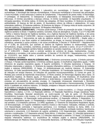 Edital normativo publicado no Diário Oficial do Distrito Federal no
109, de 30 de maio de 2014, Seção 3, páginas 91 a 112.
Página 52 de 54
TT) REUMATOLOGIA (CÓDIGO 846). 1 Laboratório em reumatologia. 2 Exames por imagem em
reumatologia. 3 Semiologia das doenças reumatológicas. 4 Estruturas morfológicas e funcionais das articulações.
5 Auto-imunidade. 6 Auto-anticorpos e sistema de complemento. 7 Reumatismo de partes moles. 8 Fibromialgia.
9 Lombalgias. 10 Osteoartrite. 11 Osteoporose e osteomalácia. 12 Osteopatias microcristalinas. 13 Artrites
infecciosas. 14 Artrites secundárias a doenças crônicas. 15 Artrite reumatóide. 16 Espondilite anquilosante. 17
Artropatia psoriática. 18 Artrite reativa. 19 Artrite das colopatias. 20 Febre reumática. 21 Síndrome do anticorpo
antifosfolípide. 22 Doença do Still do adulto. 23 Reumatismo crônico da infância e adolescência. 24 Lupus
eritematoso sistêmico. 25 Esclerose sistêmica. 26 Síndrome de Sjögren. 27 Doença mista do tecido conjuntivo. 28
Vasculite sistêmica. 29 Neoplasias articulares. 30 Miopatias inflamatórias.
UU) SANITARISTA (CÓDIGO 847). 1 Processo saúde-doença. 2 Níveis de prevenção da saúde. 3 Evolução da
vigilância sanitária no Brasil. 4 Vigilância sanitária. Conceitos. Áreas de abrangência. Funções. 5 Lei no
9.782/1999
– Define o Sistema Nacional de Vigilância Sanitária, cria a Agência Nacional de Vigilância Sanitária, e dá outras
providências. 6 Decreto no
3.029/1999 – Aprova o regulamento da Agência Nacional da Vigilância sanitária, e dá
outras providências. 7 Instrumentos de ação da vigilância sanitária. 8 Lei no
6.360/1976 – Dispõe sobre a
vigilância sanitária a que ficam sujeitos os medicamentos, as drogas, os insumos farmacêuticos e correlatos,
cosméticos, saneantes e outros produtos, e dá outras providências. 9 Decreto no
79.094/1977 – Regulamenta a
Lei no
6.360, de 23/9/1976, que submete ao Sistema de Vigilância Sanitária os medicamentos, insumos
farmacêuticos, drogas, correlatos, cosméticos, produtos de higiene, saneantes e outros. 10 Lei no
6.437/1977 –
Configura infrações à legislação sanitária federal, estabelece as sanções respectivas, e dá outras providências. 11
Lei no
5.991/1973 – Dispõe sobre o controle sanitário do comércio de drogas, medicamentos, insumos
farmacêuticos e correlatos, e dá outras providências. 12 Decreto no
74.170/1974 – Regulamenta a Lei no
5.991,
de 17/12/1973, que dispõe sobre o controle sanitário do comércio de drogas, medicamentos, insumos
farmacêuticos e correlatos.
VV) TERAPIA INTENSIVA ADULTO (CÓDIGO 848). 1 Síndromes coronarianas agudas. 2 Embolia pulmonar.
3 Choque. 4 Parada cardiorrespiratória. 5 Arritmias cardíacas agudas. 6 Insuficiência respiratória aguda. 7 SARA
(Síndrome de angústia respiratória aguda). 8 Suporte ventilatório. 9 infecções bacterianas e fúngicas. 10
Infecções relacionadas a cateteres. 11 Síndrome da resposta inflamatória sistêmica. 12 Insuficiência de múltiplos
órgãos e sistemas (IMOS/SDOM). 13 Sepse. 14 Antibioticoterapia em medicina intensiva. 15 Endocardite
bacteriana. 16 Colite pseudomembranosa. 17 Infecções hospitalares. 18 Translocação bacteriana. 19 Prevenção
de infecções em terapia intensiva. 20 Infecções em pacientes imunocomprometidos. 21 Comas em geral. 22
Medidas para controle da hipertensão intracraniana. 23 Morte cerebral. 24 Hemorragia digestiva alta e baixa. 25
Insuficiência hepática. 26 Abdome agudo. 27 Pancreatite aguda. 28 Crise tireotóxica. 29 Insuficiência renal
aguda: métodos dialíticos, distúrbios hidroeletrolíticos e ácido-básicos, e rabdomiólise. 30 Pré e pós-operatório:
condutas em pós-operatório de grandes cirurgias. 31 Coagulação intravascular disseminada e fibrinólise,
coagulopatia de consumo, trombólise e anticoagulação. Uso de hemoderivados e hemocomponentes. 32 Aspectos
éticos e qualidade em medicina intensiva. 33 Sedação, analgesia e bloqueio neuromuscular em UTI. 34 Escores
de gravidade e avaliação de prognóstico.
WW) TERAPIA INTENSIVA PEDIÁTRICA (CÓDIGO 849). 1 Cardio-circulatório. 1.1 Choque cardiogênico,
hipovolêmico e séptico. 1.2 ICC. 1.3 Reposição volêmica. 1.4 Reposição Hipertônica, Drogas vasoativas/ Morte
Encefálica. Reanimação Neonatal atendimento ao recém-nascido em sala de parto. 1.5 Monitorização
hemodinâmica invasiva e não invasiva. 1.6 Transporte de Oxigênio. 1.7 Metabolismo do oxigênio em condições
normais e patológicas. 1.8 Reanimação cardio-pulmonar-cerebral. 1.9 Reposição volêmica. 2 Respiratório. 2.1
Insuficiência respiratória aguda. 2.2 Fisiopatologia e tratamento. 2.3 Trocas gasosas pulmonares. 2.4 Estado de
mal asmático. 2.5 Embolismo pulmonar. 2.6 DPOC agudizado. 2.7 Síndrome do Desconforto Respiratório Agudo.
2.8 Broncoaspiração. 2.9 Suporte ventilatório mecânico invasivo e não-invasivo: indicações, métodos e controle.
2.10 Hipoventilação controlada e hipercapnia permissiva. 2.11 Ventilação mecânica na Asma, SARA. 2.12
Monitorização da ventilação mecânica. 2.13 Capnografia. 2.14 Complicações da ventilação mecânica: barotrauma,
volutrauma e pneumonia. 2.15 Desmame do suporte ventilatório. 2.16 Oxigenioterapia: indicações, métodos,
controle e complicações. 2.17 Gasometria arterial/ Óxido Nítrico. 3 Infecções e sepse. 3.1 Infecções bacterianas e
fúngicas: profilaxia, diagnóstico e tratamento. 3.2 Infecções relacionadas a cateteres. 3.3 Sepse. 3.4 Síndrome da
resposta inflamatória sistêmica. 3.5 Insuficiência de múltiplos orgãos e sistemas (IMOS/SDOM). 3.6
Antibioticoterapia em Medicina Intensiva. 3.7 Endocardite Bacteriana. 3.8 Meningites. 3.9 Infecções hospitalares.
 