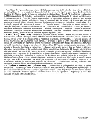 Edital normativo publicado no Diário Oficial do Distrito Federal no
109, de 30 de maio de 2014, Seção 3, páginas 91 a 112.
Página 53 de 54
4 Neurológico. 4.1 Hipertensão endocraniana. 4.2 Medidas para controle da hipertensão intracraniana. 4.3 Estado
de mal epilético. 4.4 Morte cerebral. 5 Gastrointestinal. 5.1 Hemorragia digestiva alta e baixa. 5.2 Insuficiência
hepática. 5.3 Abdome agudo. 6 Endócrino metabólico. 6.1 Cetoacidose. 7 Renal. 7.1 Insuficiência renal aguda.
7.2 Métodos dialíticos. 7.3 Distúrbios Hidroeletrolíticos e ácido-básicos. 8 Coagulação. 8.1 Uso de hemoderivados.
9 Politraumatismo. 9.1 TCE. 9.2 Trauma raquimedular. 10 Intoxicações exógenas e acidentes por animais
peçonhentos, agentes físicos e químicos. 11 Suporte nutricional. 11.1 Na sepse. 11.2 Trauma. 11.3 Nutrição
parenteral e enteral. 12 Procedimentos invasivos de diagnóstico e tratamento. Indicações e complicações. 12.1
Intubação traqueal. 12.2 Cateterização arterial. 12.3 Dissecção venosa. 13 Iatrogenia em terapia intensiva. 14
Sedação, analgesia e bloqueio neuromuscular em UTI. 15 Neonatal. 15.1 Prematuridade.15.2 Nutrição, Sedação,
Distúrbios Metabólicos, Distúrbios Respiratórios, Distúrbios Neurológicos, Convulsões, Choque, Cardiopatias
Congênitas, Patologias Cirúrgicas, Enterocolote necrotizante, Infecções, Hipotermia, Ressuscitarão Cardíaca
Pulmonar-Cerebral, Arritmia. Cardíaca, Síndrome Hipoxico-Isquêmica Global.
XX) UROLOGIA (CÓDIGO 850). 1 Sistemas de distúrbios do trato urinário. 2 Exame físico do trato urinário. 3
Refluxo vésico-ureteral. 4 Infecção urinária. 5 Moléstia sexualmente transmitida. 6 Calculose urinária. 7 Câncer de
bexiga, pelve e ureter. 8 Neoplasias renais. 9 Neoplasias da próstata. 10 Prostatites. 11 Tumores genitais. 12
Bexiga neurogênica. 13 Insuficiência renal crônica. 14 Doenças do pênis e uretra masculina. 15 Impotência
sexual. 16 Infertilidade. 17 Hipertensão arterial renovascular. 18 Noções sobre terapia de substituição da função
renal. 19 Vasectomias: indicações perante a lei e ética médica. 20 Traumas renais, uretrais, vesicais, da região
escrotal e do pênis: diagnóstico e tratamento. 21 Choque: repercussões para os diversos órgãos e sistemas,
alterações hidroeletrolíticas e do equilíbrio ácido-básico, diagnóstico e tratamento. 22 Suporte nutricional em
cirurgias enteral e parenteral. 23 Tumores benignos e malignos de rins, suprarrenais e testículos: diagnóstico,
estadiamento e tratamento. 24 Endoscopia em urologia: diagnóstico, indicações cirúrgicas e resultados. 25
Litotripsia extracorpórea: indicações e resultados. 26 Radiologia em urologia: indicações e resultados. 27
Malformações congênitas do trato urinário: diagnóstico, tratamentos e resultados. 28 Cirurgias laparoscópicas em
urologia: indicações e resultados. 29 Patologias sistêmicas com repercussões urológicas: diagnósticos e
tratamentos. 30 Emergências urológicas: diagnóstico e tratamento. 31 Tratamento de complicações em cirurgias
urológicas. 32 Litíase urinária e suas complicações: diagnóstico e tratamento.
YY) FAMÍLIA E COMUNIDADE (CÓDIGO 851). 1 Administração e planejamento de saúde. 2 Saúde
ocupacional. 3 Epidemiologia social. 4 Bioestatística aplicada à saúde coletiva. 5 Intervenção em epidemiologia. 6
Doenças relacionadas ao trabalho: tegumento, aparelho locomotor e visão. 7 Epidemiologia. 8 Elementos teóricos
de saúde e sociedade. 9 Políticas e práticas em instituições de saúde. 10 Ergonomia. 11 Organização e gestão dos
cuidados em saúde. 12 Médico de família.
 
