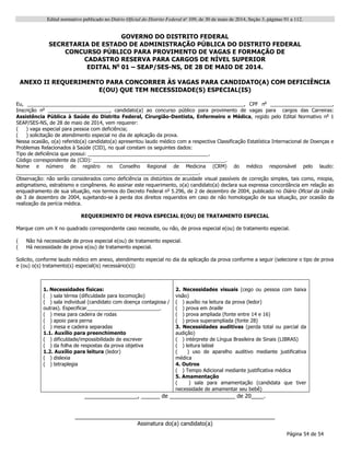 Edital normativo publicado no Diário Oficial do Distrito Federal no
109, de 30 de maio de 2014, Seção 3, páginas 91 a 112.
Página 54 de 54
GOVERNO DO DISTRITO FEDERAL
SECRETARIA DE ESTADO DE ADMINISTRAÇÃO PÚBLICA DO DISTRITO FEDERAL
CONCURSO PÚBLICO PARA PROVIMENTO DE VAGAS E FORMAÇÃO DE
CADASTRO RESERVA PARA CARGOS DE NÍVEL SUPERIOR
EDITAL No
01 – SEAP/SES-NS, DE 28 DE MAIO DE 2014.
ANEXO II REQUERIMENTO PARA CONCORRER ÀS VAGAS PARA CANDIDATO(A) COM DEFICIÊNCIA
E(OU) QUE TEM NECESSIDADE(S) ESPECIAL(IS)
Eu, _____________________________________________________________________________, CPF no
______________________,
Inscrição no
______________________, candidato(a) ao concurso público para provimento de vagas para cargos das Carreiras:
Assistência Pública à Saúde do Distrito Federal, Cirurgião-Dentista, Enfermeiro e Médica, regido pelo Edital Normativo no
1
SEAP/SES-NS, de 28 de maio de 2014, vem requerer:
( ) vaga especial para pessoa com deficiência;
( ) solicitação de atendimento especial no dia de aplicação da prova.
Nessa ocasião, o(a) referido(a) candidato(a) apresentou laudo médico com a respectiva Classificação Estatística Internacional de Doenças e
Problemas Relacionados à Saúde (CID), no qual constam os seguintes dados:
Tipo de deficiência que possui: ___________________________________________.
Código correspondente da (CID): _______________________________________________.
Nome e número de registro no Conselho Regional de Medicina (CRM) do médico responsável pelo laudo:
_________________________________________________________________.
Observação: não serão considerados como deficiência os distúrbios de acuidade visual passíveis de correção simples, tais como, miopia,
astigmatismo, estrabismo e congêneres. Ao assinar este requerimento, o(a) candidato(a) declara sua expressa concordância em relação ao
enquadramento de sua situação, nos termos do Decreto Federal no
5.296, de 2 de dezembro de 2004, publicado no Diário Oficial da União
de 3 de dezembro de 2004, sujeitando-se à perda dos direitos requeridos em caso de não homologação de sua situação, por ocasião da
realização da perícia médica.
REQUERIMENTO DE PROVA ESPECIAL E(OU) DE TRATAMENTO ESPECIAL
Marque com um X no quadrado correspondente caso necessite, ou não, de prova especial e(ou) de tratamento especial.
( Não há necessidade de prova especial e(ou) de tratamento especial.
( Há necessidade de prova e(ou) de tratamento especial.
Solicito, conforme laudo médico em anexo, atendimento especial no dia da aplicação da prova conforme a seguir (selecione o tipo de prova
e (ou) o(s) tratamento(s) especial(is) necessário(s)):
_________________, ______ de _____________________ de 20____.
________________________________________________________________
Assinatura do(a) candidato(a)
1. Necessidades físicas:
( ) sala térrea (dificuldade para locomoção)
( ) sala individual (candidato com doença contagiosa /
outras). Especificar__________________________.
( ) mesa para cadeira de rodas
( ) apoio para perna
( ) mesa e cadeira separadas
1.1. Auxílio para preenchimento
( ) dificuldade/impossibilidade de escrever
( ) da folha de respostas da prova objetiva
1.2. Auxílio para leitura (ledor)
( ) dislexia
( ) tetraplegia
2. Necessidades visuais (cego ou pessoa com baixa
visão)
( ) auxílio na leitura da prova (ledor)
( ) prova em braille
( ) prova ampliada (fonte entre 14 e 16)
( ) prova superampliada (fonte 28)
3. Necessidades auditivas (perda total ou parcial da
audição)
( ) intérprete de Língua Brasileira de Sinais (LIBRAS)
( ) leitura labial
( ) uso de aparelho auditivo mediante justificativa
médica
4. Outros
( ) Tempo Adicional mediante justificativa médica
5. Amamentação
( ) sala para amamentação (candidata que tiver
necessidade de amamentar seu bebê)
 