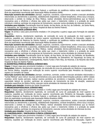 Edital normativo publicado no Diário Oficial do Distrito Federal no
109, de 30 de maio de 2014, Seção 3, páginas 91 a 112.
Página 6 de 54
Conselho Regional de Medicina do Distrito Federal; e certificado de residência médica nesta especialidade ou
título de especialista reconhecido pela Associação Médica Brasileira (AMB).
Descrição sumária das atividades: planejar, organizar, coordenar, supervisionar, avaliar e executar atividades
relacionadas ao atendimento a pacientes, estabelecendo diagnóstico, conduta terapêutica, clínica e(ou) cirúrgica,
observando o contido no Código de Ética Médica; realizar atividades técnico-administrativas que se fizerem
necessárias para a eficiência e eficácia das ações que visam o tratamento médico e a proteção da saúde
individual e coletiva; participar de programas de treinamento; executar outras atividades de interesse da área.
Unidades para lotação: Coordenação Geral de Saúde: da Asa Norte, da Asa Sul, da Ceilândia , de Santa Maria,
de Sobradinho, de Taguatinga e do Gama. Hospital de Base do Distrito Federal.
D) ANESTESIOLOGIA (CÓDIGO 804)
Vagas: 36 (trinta e seis) para provimento imediato e 54 (cinquenta e quatro) vagas para formação de cadastro
de reserva.
Requisitos: diploma, devidamente registrado, de conclusão de curso de graduação de nível superior em
medicina, expedido por instituição de ensino superior reconhecida pelo Ministério de Educação; registro no
Conselho Regional de Medicina do Distrito Federal; e certificado de residência médica nesta especialidade ou
título de especialista reconhecido pela Associação Médica Brasileira (AMB).
Descrição sumária das atividades: planejar, organizar, coordenar, supervisionar, avaliar e executar atividades
relacionadas ao atendimento a pacientes, estabelecendo diagnóstico, conduta terapêutica, clínica e(ou) cirúrgica,
observando o contido no Código de Ética Médica; realizar atividades técnico-administrativas que se fizerem
necessárias para a eficiência e eficácia das ações que visam o tratamento médico e a proteção da saúde
individual e coletiva; participar de programas de treinamento; executar outras atividades de interesse da área.
Unidades para lotação: Coordenação Geral de Saúde: da Asa Norte; da Asa Sul; da Ceilândia; de Brazlândia;
de Planaltina; de Samambaia; de Santa Maria; de São Sebastião; de Sobradinho; de Taguatinga; do Gama; do
Guará; do Núcleo Bandeirante, Candangolândia, Riacho Fundo e Park Way; do Paranoá; e do Recanto das Emas.
Hospital de Base do Distrito Federal.
E) BIOMETRIA/PERÍCIA MÉDICA (CÓDIGO 805)
Vagas: 2 (duas) vaga para provimento imediato e 1 (uma) vaga para formação de cadastro de reserva.
Requisitos: Diploma, devidamente registrado, de conclusão de curso de graduação em Medicina e especialização
em Perícia Medica, expedido por instituição de ensino superior reconhecida pelo Ministério da Educação, e
registro no Conselho de Classe.
Descrição sumária das atividades: planejar, coordenar, controlar, avaliar e executar atividades relacionadas a
“Juntas Médicas” para instruir recursos administrativos e/ou para atender determinações judiciais e definir estado
invalidez; emitir laudos periciais; realizar exames periódicos de servidores e inspeções médicas para definir a
capacidade laboral do servidor; participar de programas de treinamento da área de atuação; assessorar
atividades específicas de Médico Perito; executar outras atividades de interesse da área.
Unidade para lotação: Diretoria de Saúde Ocupacional.
F) BRONCOESOFAGOLOGIA (CÓDIGO 806)
Vagas: 2 (duas) vagas para provimento imediato e 3 (três) vagas para formação de cadastro de reserva.
Requisitos: diploma, devidamente registrado, de conclusão de curso de graduação de nível superior em
medicina, expedido por instituição de ensino superior reconhecida pelo Ministério de Educação; registro no
Conselho Regional de Medicina do Distrito Federal; e certificado de residência médica nesta especialidade ou
título de especialista reconhecido pela Associação Médica Brasileira (AMB).
Descrição sumária das atividades: planejar, organizar, coordenar, supervisionar, avaliar e executar atividades
relacionadas ao atendimento a pacientes, estabelecendo diagnóstico, conduta terapêutica, clínica e(ou) cirúrgica,
observando o contido no Código de Ética Médica; realizar atividades técnico-administrativas que se fizerem
necessárias para a eficiência e eficácia das ações que visam o tratamento médico e a proteção da saúde
individual e coletiva; participar de programas de treinamento; executar outras atividades de interesse da área.
Unidade para lotação: Hospital de Base do Distrito Federal.
G) CANCEROLOGIA / ONCOLOGIA CLÍNICA (CÓDIGO 807)
Vagas: 3 (três) vagas para provimento imediato e 3 (três) vagas para formação de cadastro de reserva.
Requisitos: diploma, devidamente registrado, de conclusão de curso de graduação de nível superior em
medicina, expedido por instituição de ensino superior reconhecida pelo Ministério de Educação; registro no
 