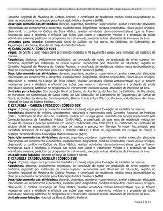 Edital normativo publicado no Diário Oficial do Distrito Federal no
109, de 30 de maio de 2014, Seção 3, páginas 91 a 112.
Página 7 de 54
Conselho Regional de Medicina do Distrito Federal; e certificado de residência médica nesta especialidade ou
título de especialista reconhecido pela Associação Médica Brasileira (AMB).
Descrição sumária das atividades: planejar, organizar, coordenar, supervisionar, avaliar e executar atividades
relacionadas ao atendimento a pacientes, estabelecendo diagnóstico, conduta terapêutica, clínica e(ou) cirúrgica,
observando o contido no Código de Ética Médica; realizar atividades técnico-administrativas que se fizerem
necessárias para a eficiência e eficácia das ações que visam o tratamento médico e a proteção da saúde
individual e coletiva; participar de programas de treinamento; executar outras atividades de interesse da área.
Unidades para lotação: Coordenação Geral de Saúde: da Asa Norte, da Ceilândia, de Sobradinho, de
Taguatinga e do Gama; Hospital de Base do Distrito Federal.
H) CARDIOLOGIA (CÓDIGO 808)
Vagas: 26 (vinte e seis) vagas para provimento imediato e 40 (quarenta) vagas para formação de cadastro de
reserva.
Requisitos: diploma, devidamente registrado, de conclusão de curso de graduação de nível superior em
medicina, expedido por instituição de ensino superior reconhecida pelo Ministério de Educação; registro no
Conselho Regional de Medicina do Distrito Federal; e certificado de residência médica nesta especialidade ou
título de especialista reconhecido pela Associação Médica Brasileira (AMB).
Descrição sumária das atividades: planejar, organizar, coordenar, supervisionar, avaliar e executar atividades
relacionadas ao atendimento a pacientes, estabelecendo diagnóstico, conduta terapêutica, clínica e(ou) cirúrgica,
observando o contido no Código de Ética Médica; realizar atividades técnico-administrativas que se fizerem
necessárias para a eficiência e eficácia das ações que visam o tratamento médico e a proteção da saúde
individual e coletiva; participar de programas de treinamento; executar outras atividades de interesse da área.
Unidades para lotação: Coordenação Geral de Saúde: da Asa Norte; da Asa Sul; da Ceilândia; de Brazlândia;
de Planaltina; de Samambaia; de Santa Maria; de São Sebastião; de Sobradinho; de Taguatinga; do Gama; do
Guará; do Núcleo Bandeirante, Candangolândia, Riacho Fundo e Park Way; do Paranoá; e do Recanto das Emas.
Hospital de Base do Distrito Federal.
I) CIRURGIA – CABEÇA E PESCOÇO (CÓDIGO 809)
Vagas: 2 (duas) vagas para provimento imediato e 2 (duas) vagas para formação de cadastro de reserva.
Requisitos: diploma de médico, devidamente registrado e reconhecido pelo Conselho Regional de Medicina
(CRM). Certificado de dois anos de residência médica em cirurgia geral, realizado em serviço credenciado pela
Comissão Nacional de Residência Médica (CNRM/MEC), e certificado de dois anos de residência médica em
cirurgia de cabeça e pescoço realizado em serviço credenciado pelo CNRM/MEC ou certificado de conclusão de
estágio oficial na especialidade de cirurgia de cabeça e pescoço em Serviço Formador Reconhecido pela
Sociedade Brasileira de Cirurgia Cabeça e Pescoço (SBCCP) e título de especialista em cirurgia de cabeça e
pescoço reconhecido pela Associação Médica Brasileira (AMB).
Descrição sumária das atividades: planejar, organizar, coordenar, supervisionar, avaliar e executar atividades
relacionadas ao atendimento a pacientes, estabelecendo diagnóstico, conduta terapêutica, clínica e(ou) cirúrgica,
observando o contido no Código de Ética Médica; realizar atividades técnico-administrativas que se fizerem
necessárias para a eficiência e eficácia das ações que visam o tratamento médico e a proteção da saúde
individual e coletiva; participar de programas de treinamento; executar outras atividades de interesse da área.
Unidade para lotação: Hospital de Base do Distrito Federal.
J) CIRURGIA CARDIOVASCULAR (CÓDIGO 810)
Vagas: 2 (duas) vagas para provimento imediato e 2 (duas) vagas para formação de cadastro de reserva.
Requisitos: diploma, devidamente registrado, de conclusão de curso de graduação de nível superior em
medicina, expedido por instituição de ensino superior reconhecida pelo Ministério de Educação; registro no
Conselho Regional de Medicina do Distrito Federal; e certificado de residência médica nesta especialidade ou
título de especialista reconhecido pela Associação Médica Brasileira (AMB).
Descrição sumária das atividades: planejar, organizar, coordenar, supervisionar, avaliar e executar atividades
relacionadas ao atendimento a pacientes, estabelecendo diagnóstico, conduta terapêutica, clínica e(ou) cirúrgica,
observando o contido no Código de Ética Médica; realizar atividades técnico-administrativas que se fizerem
necessárias para a eficiência e eficácia das ações que visam o tratamento médico e a proteção da saúde
individual e coletiva; participar de programas de treinamento; executar outras atividades de interesse da área.
Unidade para lotação: Hospital de Base do Distrito Federal.
 