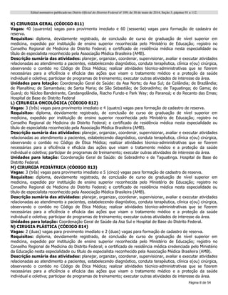 Edital normativo publicado no Diário Oficial do Distrito Federal no
109, de 30 de maio de 2014, Seção 3, páginas 91 a 112.
Página 8 de 54
K) CIRURGIA GERAL (CÓDIGO 811)
Vagas: 40 (quarenta) vagas para provimento imediato e 60 (sessenta) vagas para formação de cadastro de
reserva.
Requisitos: diploma, devidamente registrado, de conclusão de curso de graduação de nível superior em
medicina, expedido por instituição de ensino superior reconhecida pelo Ministério de Educação; registro no
Conselho Regional de Medicina do Distrito Federal; e certificado de residência médica nesta especialidade ou
título de especialista reconhecido pela Associação Médica Brasileira (AMB).
Descrição sumária das atividades: planejar, organizar, coordenar, supervisionar, avaliar e executar atividades
relacionadas ao atendimento a pacientes, estabelecendo diagnóstico, conduta terapêutica, clínica e(ou) cirúrgica,
observando o contido no Código de Ética Médica; realizar atividades técnico-administrativas que se fizerem
necessárias para a eficiência e eficácia das ações que visam o tratamento médico e a proteção da saúde
individual e coletiva; participar de programas de treinamento; executar outras atividades de interesse da área.
Unidades para lotação: Coordenação Geral de Saúde: da Asa Norte; da Asa Sul; da Ceilândia; de Brazlândia;
de Planaltina; de Samambaia; de Santa Maria; de São Sebastião; de Sobradinho; de Taguatinga; do Gama; do
Guará; do Núcleo Bandeirante, Candangolândia, Riacho Fundo e Park Way; do Paranoá; e do Recanto das Emas;
Hospital de Base do Distrito Federal
L) CIRURGIA ONCOLÓGICA (CÓDIGO 812)
Vagas: 3 (três) vagas para provimento imediato e 4 (quatro) vagas para formação de cadastro de reserva.
Requisitos: diploma, devidamente registrado, de conclusão de curso de graduação de nível superior em
medicina, expedido por instituição de ensino superior reconhecida pelo Ministério de Educação; registro no
Conselho Regional de Medicina do Distrito Federal; e certificado de residência médica nesta especialidade ou
título de especialista reconhecido pela Associação Médica Brasileira (AMB).
Descrição sumária das atividades: planejar, organizar, coordenar, supervisionar, avaliar e executar atividades
relacionadas ao atendimento a pacientes, estabelecendo diagnóstico, conduta terapêutica, clínica e(ou) cirúrgica,
observando o contido no Código de Ética Médica; realizar atividades técnico-administrativas que se fizerem
necessárias para a eficiência e eficácia das ações que visam o tratamento médico e a proteção da saúde
individual e coletiva; participar de programas de treinamento; executar outras atividades de interesse da área.
Unidades para lotação: Coordenação Geral de Saúde: de Sobradinho e de Taguatinga. Hospital de Base do
Distrito Federal.
M) CIRURGIA PEDIÁTRICA (CÓDIGO 813)
Vagas: 3 (três) vagas para provimento imediato e 5 (cinco) vagas para formação de cadastro de reserva.
Requisitos: diploma, devidamente registrado, de conclusão de curso de graduação de nível superior em
medicina, expedido por instituição de ensino superior reconhecida pelo Ministério de Educação; registro no
Conselho Regional de Medicina do Distrito Federal; e certificado de residência médica nesta especialidade ou
título de especialista reconhecido pela Associação Médica Brasileira (AMB).
Descrição sumária das atividades: planejar, organizar, coordenar, supervisionar, avaliar e executar atividades
relacionadas ao atendimento a pacientes, estabelecendo diagnóstico, conduta terapêutica, clínica e(ou) cirúrgica,
observando o contido no Código de Ética Médica; realizar atividades técnico-administrativas que se fizerem
necessárias para a eficiência e eficácia das ações que visam o tratamento médico e a proteção da saúde
individual e coletiva; participar de programas de treinamento; executar outras atividades de interesse da área.
Unidades para lotação: Coordenação Geral de Saúde da Asa Sul e Hospital de Base do Distrito Federal.
N) CIRUGIA PLÁSTICA (CÓDIGO 814)
Vagas: 2 (duas) vagas para provimento imediato e 2 (duas) vagas para formação de cadastro de reserva.
Requisitos: diploma, devidamente registrado, de conclusão de curso de graduação de nível superior em
medicina, expedido por instituição de ensino superior reconhecida pelo Ministério de Educação; registro no
Conselho Regional de Medicina do Distrito Federal; e certificado de residência médica credenciada pelo Ministério
da Educação nesta especialidade ou título de especialista reconhecido pela Associação Médica Brasileira (AMB).
Descrição sumária das atividades: planejar, organizar, coordenar, supervisionar, avaliar e executar atividades
relacionadas ao atendimento a pacientes, estabelecendo diagnóstico, conduta terapêutica, clínica e(ou) cirúrgica,
observando o contido no Código de Ética Médica; realizar atividades técnico-administrativas que se fizerem
necessárias para a eficiência e eficácia das ações que visam o tratamento médico e a proteção da saúde
individual e coletiva; participar de programas de treinamento; executar outras atividades de interesse da área.
 
