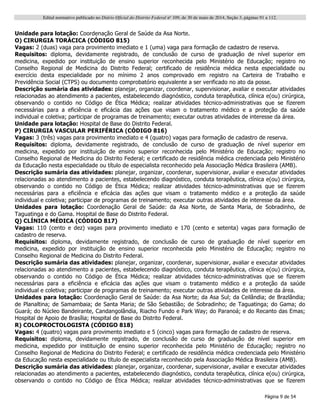 Edital normativo publicado no Diário Oficial do Distrito Federal no
109, de 30 de maio de 2014, Seção 3, páginas 91 a 112.
Página 9 de 54
Unidade para lotação: Coordenação Geral de Saúde da Asa Norte.
O) CIRURGIA TORÁCICA (CÓDIGO 815)
Vagas: 2 (duas) vaga para provimento imediato e 1 (uma) vaga para formação de cadastro de reserva.
Requisitos: diploma, devidamente registrado, de conclusão de curso de graduação de nível superior em
medicina, expedido por instituição de ensino superior reconhecida pelo Ministério de Educação; registro no
Conselho Regional de Medicina do Distrito Federal; certificado de residência médica nesta especialidade ou
exercício desta especialidade por no mínimo 2 anos comprovado em registro na Carteira de Trabalho e
Previdência Social (CTPS) ou documento comprobatório equivalente a ser verificado no ato da posse.
Descrição sumária das atividades: planejar, organizar, coordenar, supervisionar, avaliar e executar atividades
relacionadas ao atendimento a pacientes, estabelecendo diagnóstico, conduta terapêutica, clínica e(ou) cirúrgica,
observando o contido no Código de Ética Médica; realizar atividades técnico-administrativas que se fizerem
necessárias para a eficiência e eficácia das ações que visam o tratamento médico e a proteção da saúde
individual e coletiva; participar de programas de treinamento; executar outras atividades de interesse da área.
Unidade para lotação: Hospital de Base do Distrito Federal.
P) CIRURGIA VASCULAR PERIFÉRICA (CÓDIGO 816)
Vagas: 3 (três) vagas para provimento imediato e 4 (quatro) vagas para formação de cadastro de reserva.
Requisitos: diploma, devidamente registrado, de conclusão de curso de graduação de nível superior em
medicina, expedido por instituição de ensino superior reconhecida pelo Ministério de Educação; registro no
Conselho Regional de Medicina do Distrito Federal; e certificado de residência médica credenciada pelo Ministério
da Educação nesta especialidade ou título de especialista reconhecido pela Associação Médica Brasileira (AMB).
Descrição sumária das atividades: planejar, organizar, coordenar, supervisionar, avaliar e executar atividades
relacionadas ao atendimento a pacientes, estabelecendo diagnóstico, conduta terapêutica, clínica e(ou) cirúrgica,
observando o contido no Código de Ética Médica; realizar atividades técnico-administrativas que se fizerem
necessárias para a eficiência e eficácia das ações que visam o tratamento médico e a proteção da saúde
individual e coletiva; participar de programas de treinamento; executar outras atividades de interesse da área.
Unidades para lotação: Coordenação Geral de Saúde: da Asa Norte, de Santa Maria, de Sobradinho, de
Taguatinga e do Gama. Hospital de Base do Distrito Federal.
Q) CLÍNICA MÉDICA (CÓDIGO 817)
Vagas: 110 (cento e dez) vagas para provimento imediato e 170 (cento e setenta) vagas para formação de
cadastro de reserva.
Requisitos: diploma, devidamente registrado, de conclusão de curso de graduação de nível superior em
medicina, expedido por instituição de ensino superior reconhecida pelo Ministério de Educação; registro no
Conselho Regional de Medicina do Distrito Federal.
Descrição sumária das atividades: planejar, organizar, coordenar, supervisionar, avaliar e executar atividades
relacionadas ao atendimento a pacientes, estabelecendo diagnóstico, conduta terapêutica, clínica e(ou) cirúrgica,
observando o contido no Código de Ética Médica; realizar atividades técnico-administrativas que se fizerem
necessárias para a eficiência e eficácia das ações que visam o tratamento médico e a proteção da saúde
individual e coletiva; participar de programas de treinamento; executar outras atividades de interesse da área.
Unidades para lotação: Coordenação Geral de Saúde: da Asa Norte; da Asa Sul; da Ceilândia; de Brazlândia;
de Planaltina; de Samambaia; de Santa Maria; de São Sebastião; de Sobradinho; de Taguatinga; do Gama; do
Guará; do Núcleo Bandeirante, Candangolândia, Riacho Fundo e Park Way; do Paranoá; e do Recanto das Emas;
Hospital de Apoio de Brasília; Hospital de Base do Distrito Federal.
R) COLOPROCTOLOGISTA (CÓDIGO 818)
Vagas: 4 (quatro) vagas para provimento imediato e 5 (cinco) vagas para formação de cadastro de reserva.
Requisitos: diploma, devidamente registrado, de conclusão de curso de graduação de nível superior em
medicina, expedido por instituição de ensino superior reconhecida pelo Ministério de Educação; registro no
Conselho Regional de Medicina do Distrito Federal; e certificado de residência médica credenciada pelo Ministério
da Educação nesta especialidade ou título de especialista reconhecido pela Associação Médica Brasileira (AMB).
Descrição sumária das atividades: planejar, organizar, coordenar, supervisionar, avaliar e executar atividades
relacionadas ao atendimento a pacientes, estabelecendo diagnóstico, conduta terapêutica, clínica e(ou) cirúrgica,
observando o contido no Código de Ética Médica; realizar atividades técnico-administrativas que se fizerem
 