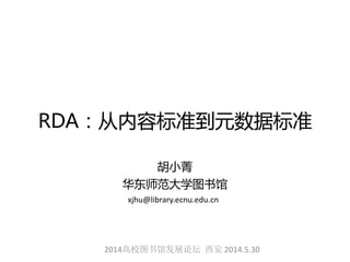 RDA：从内容标准到元数据标准
胡小菁
华东师范大学图书馆
2014高校图书馆发展论坛 西安 2014.5.30
xjhu@library.ecnu.edu.cn
 