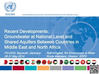 Recent Developments:
Groundwater at National Level and
Shared Aquifers Between Countries in
Middle East and North Africa
FH-DGG, Bayreuth, Germany
28-31 May 2014
Ralf Klingbeil, RA Environment & Water
Roula Majdalani, Director, SDPD
 