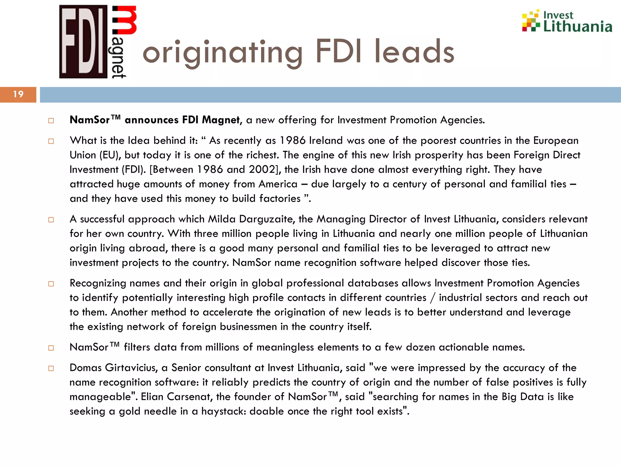 originating FDI leads
19
 NamSor™ announces FDI Magnet, a new offering for Investment Promotion Agencies.
 What is the Idea behind it: “ As recently as 1986 Ireland was one of the poorest countries in the European
Union (EU), but today it is one of the richest. The engine of this new Irish prosperity has been Foreign Direct
Investment (FDI). [Between 1986 and 2002], the Irish have done almost everything right. They have
attracted huge amounts of money from America – due largely to a century of personal and familial ties –
and they have used this money to build factories ”.
 A successful approach which Milda Darguzaite, the Managing Director of Invest Lithuania, considers relevant
for her own country. With three million people living in Lithuania and nearly one million people of Lithuanian
origin living abroad, there is a good many personal and familial ties to be leveraged to attract new
investment projects to the country. NamSor name recognition software helped discover those ties.
 Recognizing names and their origin in global professional databases allows Investment Promotion Agencies
to identify potentially interesting high profile contacts in different countries / industrial sectors and reach out
to them. Another method to accelerate the origination of new leads is to better understand and leverage
the existing network of foreign businessmen in the country itself.
 NamSor™ filters data from millions of meaningless elements to a few dozen actionable names.
 Domas Girtavicius, a Senior consultant at Invest Lithuania, said "we were impressed by the accuracy of the
name recognition software: it reliably predicts the country of origin and the number of false positives is fully
manageable". Elian Carsenat, the founder of NamSor™, said "searching for names in the Big Data is like
seeking a gold needle in a haystack: doable once the right tool exists".
 