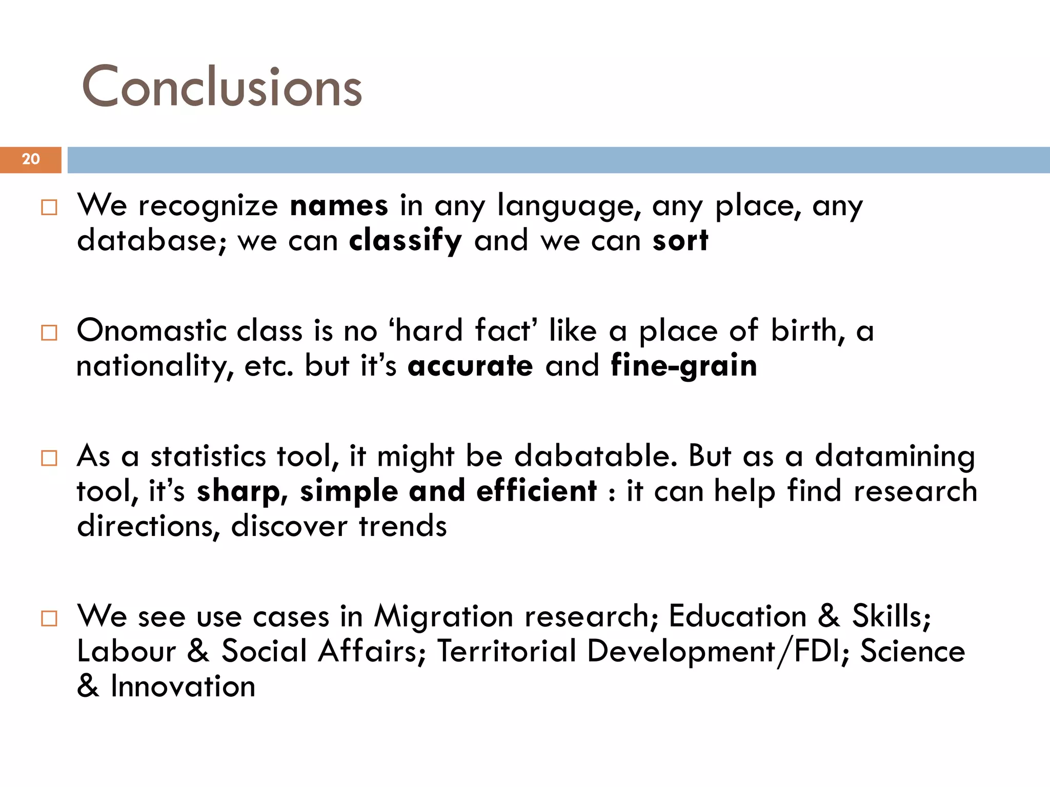 Conclusions
20
 We recognize names in any language, any place, any
database; we can classify and we can sort
 Onomastic class is no ‘hard fact’ like a place of birth, a
nationality, etc. but it’s accurate and fine-grain
 As a statistics tool, it might be dabatable. But as a datamining
tool, it’s sharp, simple and efficient : it can help find research
directions, discover trends
 We see use cases in Migration research; Education & Skills;
Labour & Social Affairs; Territorial Development/FDI; Science
& Innovation
 