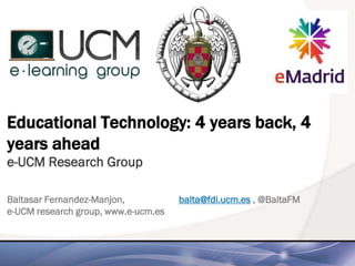Educational Technology: 4 years back, 4
years ahead
e-UCM Research Group
Baltasar Fernandez-Manjon, balta@fdi.ucm.es , @BaltaFM
e-UCM research group, www.e-ucm.es
 