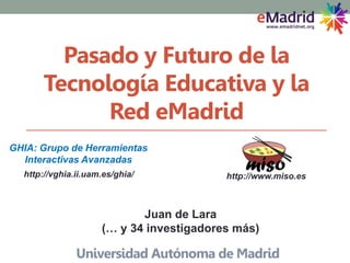 Pasado y Futuro de la
Tecnología Educativa y la
Red eMadrid
Universidad Autónoma de Madrid
http://vghia.ii.uam.es/ghia/
GHIA: Grupo de Herramientas
Interactivas Avanzadas
http://www.miso.es
Juan de Lara
(… y 34 investigadores más)
 