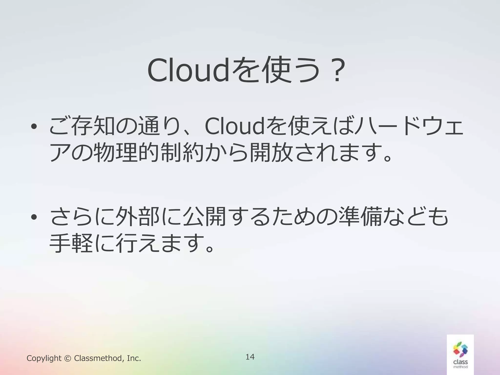 14Copylight © Classmethod, Inc.
Cloudを使う？
• ご存知の通り、Cloudを使えばハードウェ
アの物理的制約から開放されます。
• さらに外部に公開するための準備なども
手軽に行えます。
 