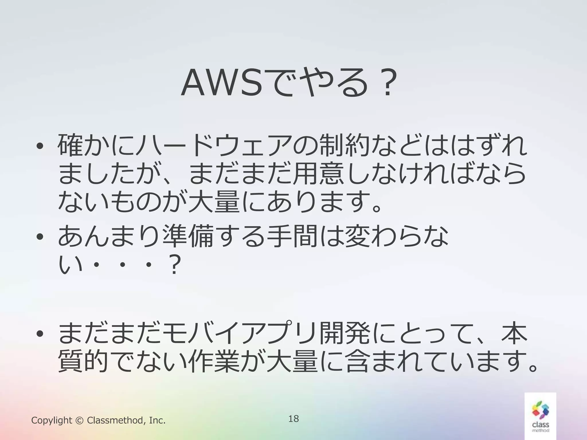 18Copylight © Classmethod, Inc.
AWSでやる？
• 確かにハードウェアの制約などははずれ
ましたが、まだまだ用意しなければなら
ないものが大量にあります。
• あんまり準備する手間は変わらな
い・・・？
• まだまだモバイアプリ開発にとって、本
質的でない作業が大量に含まれています。
 