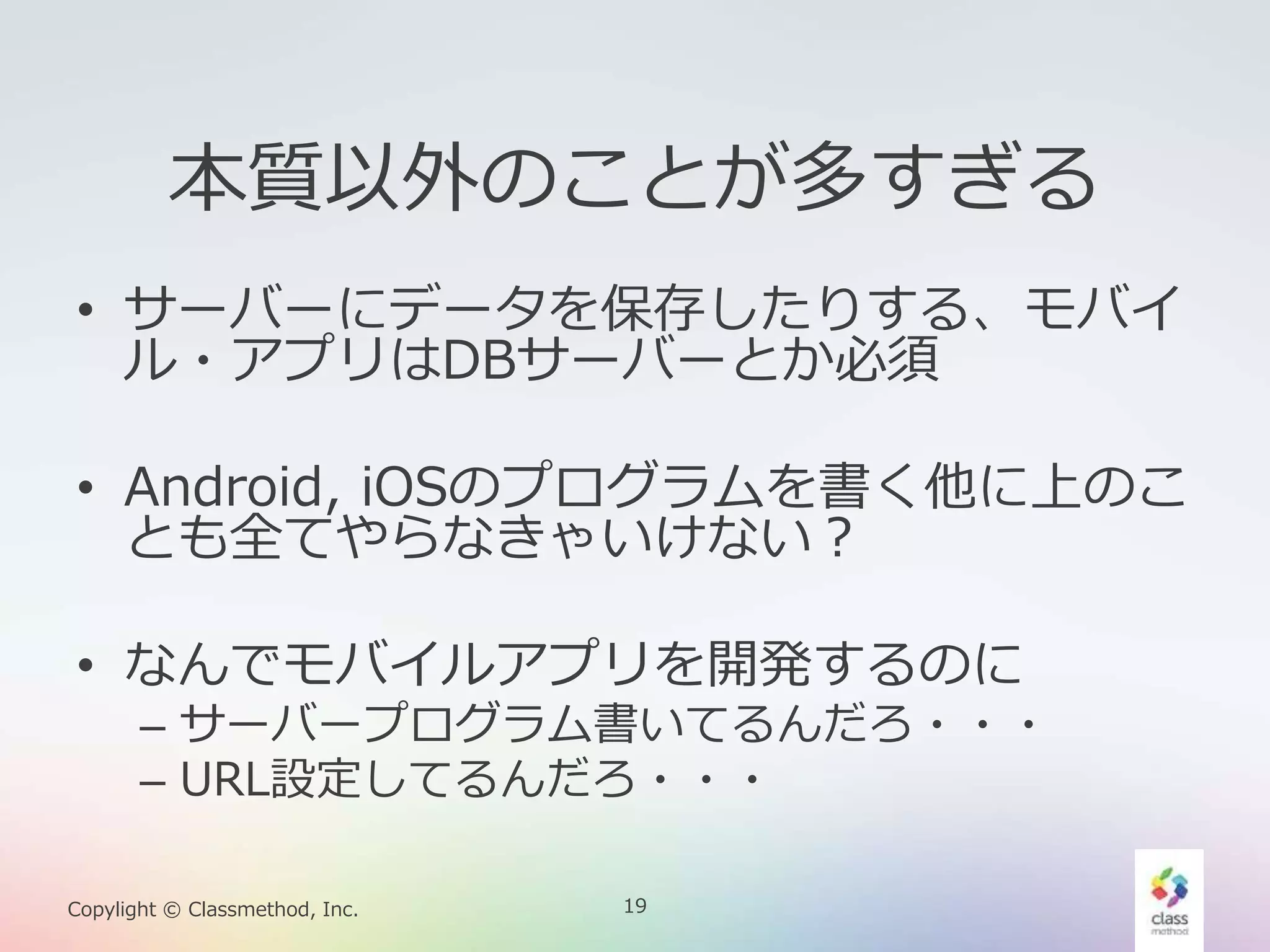 19Copylight © Classmethod, Inc.
本質以外のことが多すぎる
• サーバーにデータを保存したりする、モバイ
ル・アプリはDBサーバーとか必須
• Android, iOSのプログラムを書く他に上のこ
とも全てやらなきゃいけない？
• なんでモバイルアプリを開発するのに
– サーバープログラム書いてるんだろ・・・
– URL設定してるんだろ・・・
 