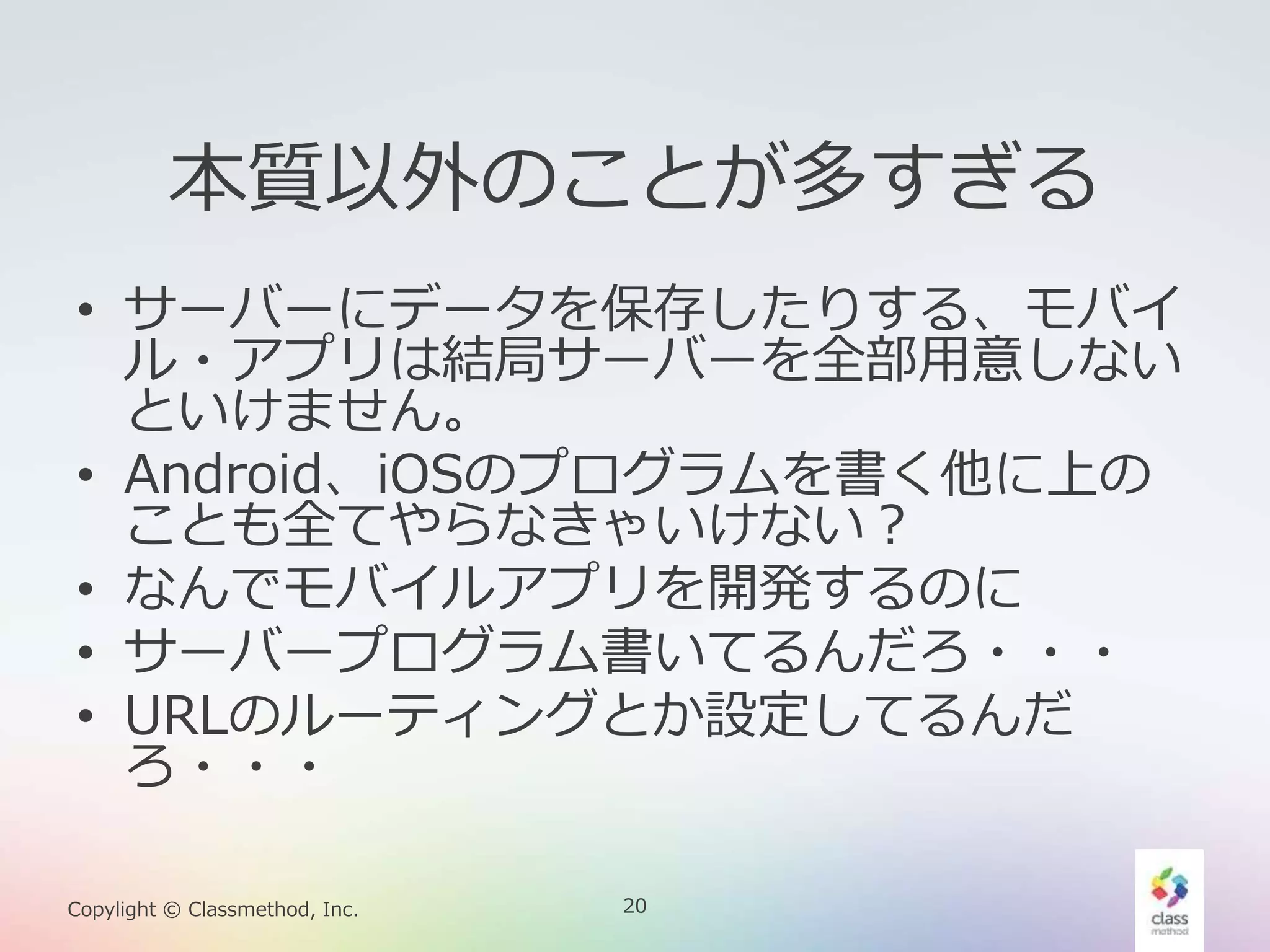 20Copylight © Classmethod, Inc.
本質以外のことが多すぎる
• サーバーにデータを保存したりする、モバイ
ル・アプリは結局サーバーを全部用意しない
といけません。
• Android、iOSのプログラムを書く他に上の
ことも全てやらなきゃいけない？
• なんでモバイルアプリを開発するのに
• サーバープログラム書いてるんだろ・・・
• URLのルーティングとか設定してるんだ
ろ・・・
 