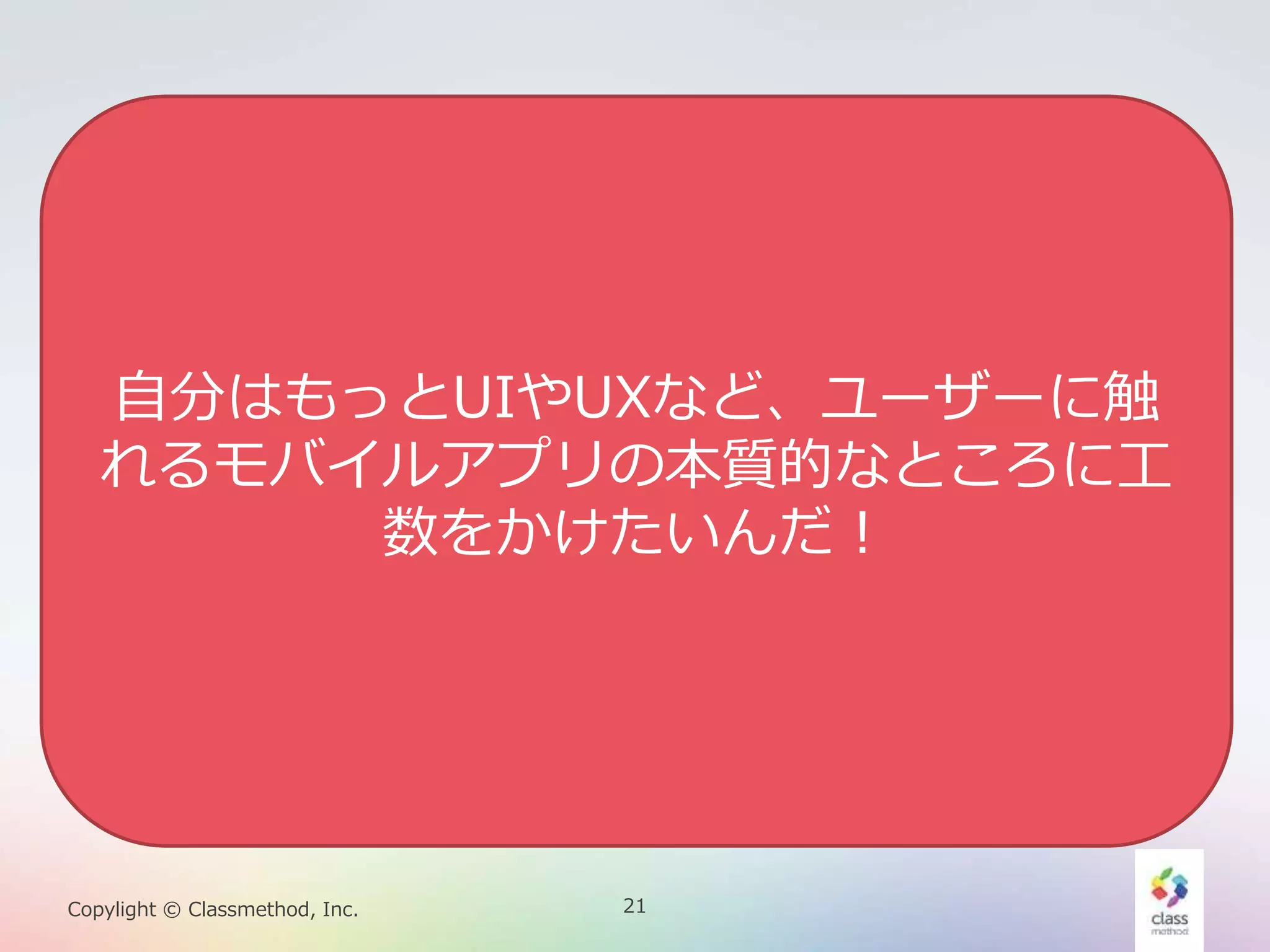 21Copylight © Classmethod, Inc.
本質以外のことが多すぎる
• サーバーにデータを保存したりする、モバイ
ル・アプリは結局サーバーを全部用意しない
といけません。
• Android、iOSのプログラムを書く他に上の
ことも全てやらなきゃいけない？
• なんでモバイルアプリを開発するのに
• サーバープログラム書いてるんだろ・・・
• URLのルーティングとか設定してるんだ
ろ・・・
自分はもっとUIやUXなど、ユーザーに触
れるモバイルアプリの本質的なところに工
数をかけたいんだ！
 