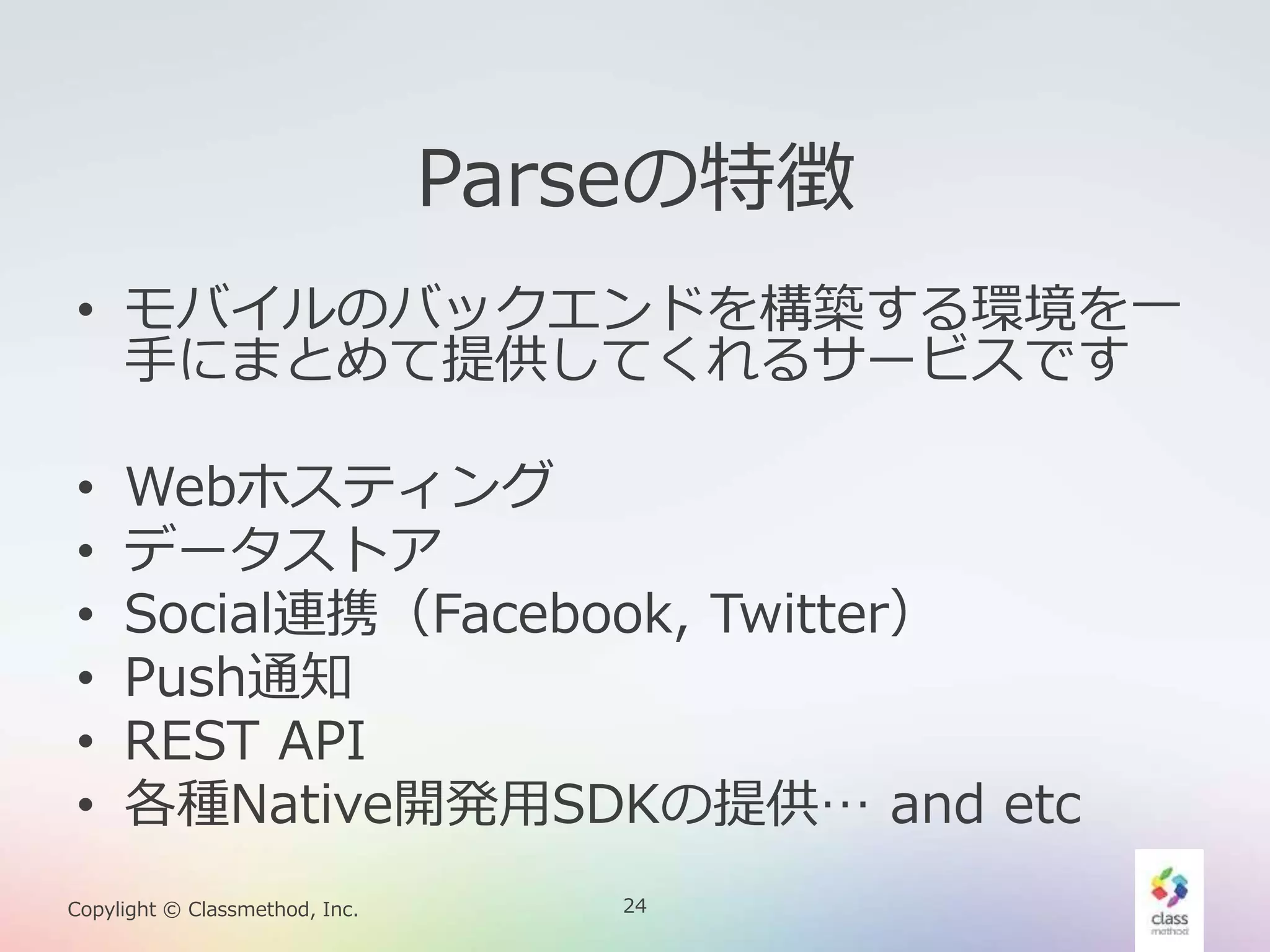 24Copylight © Classmethod, Inc.
Parseの特徴
• モバイルのバックエンドを構築する環境を一
手にまとめて提供してくれるサービスです
• Webホスティング
• データストア
• Social連携（Facebook, Twitter）
• Push通知
• REST API
• 各種Native開発用SDKの提供… and etc
 