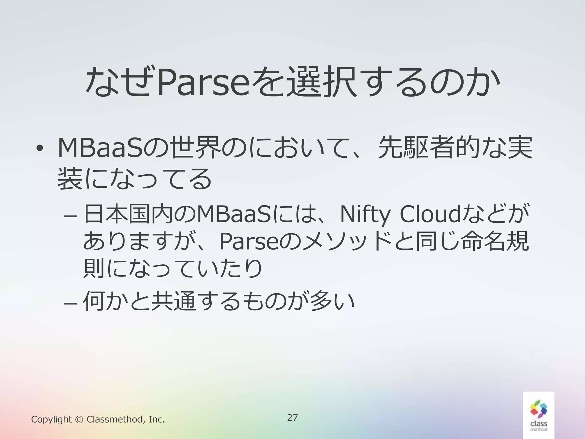 27Copylight © Classmethod, Inc.
なぜParseを選択するのか
• MBaaSの世界のにおいて、先駆者的な実
装になってる
– 日本国内のMBaaSには、Nifty Cloudなどが
ありますが、Parseのメソッドと同じ命名規
則になっていたり
– 何かと共通するものが多い
 
