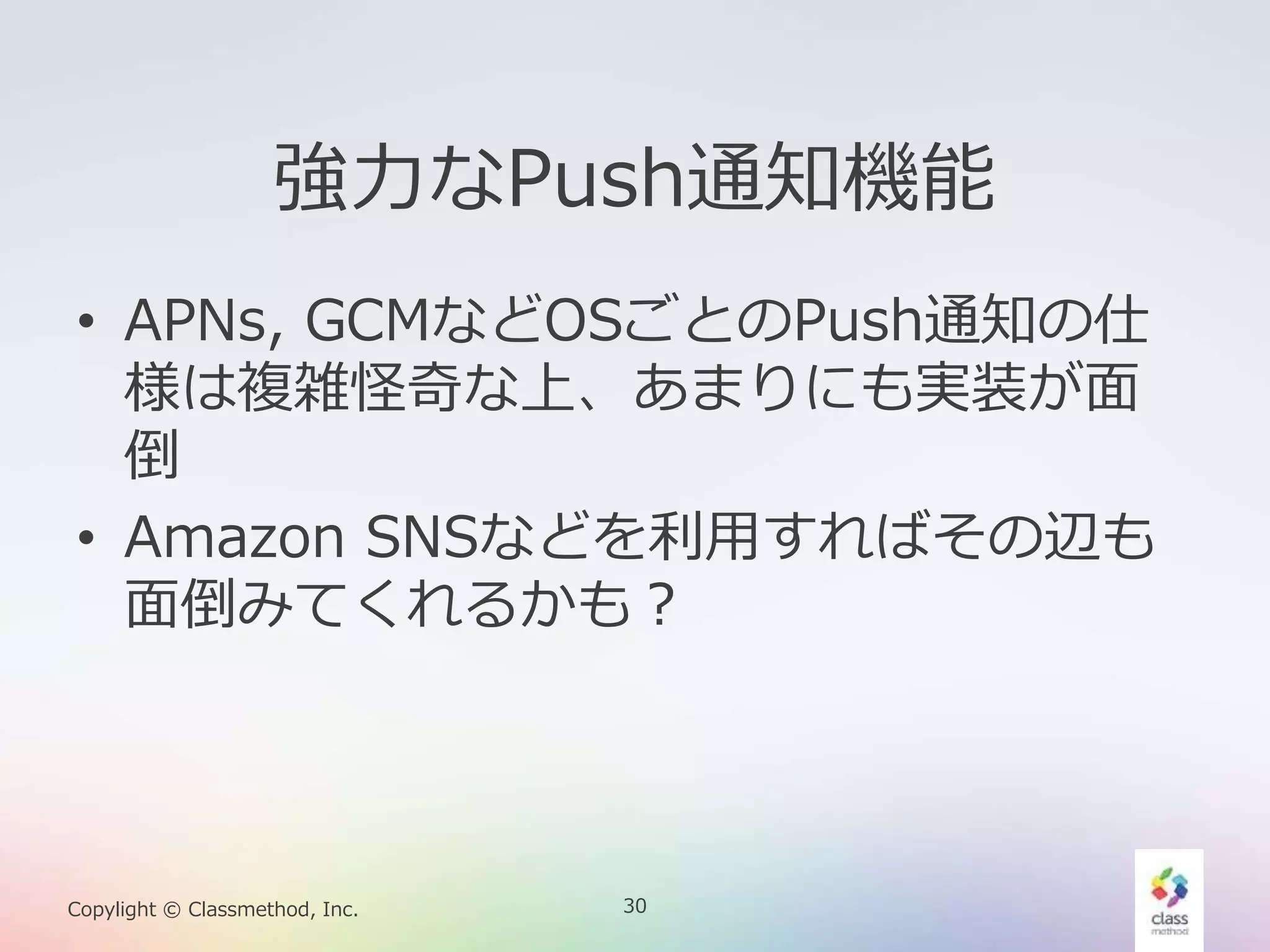 30Copylight © Classmethod, Inc.
強力なPush通知機能
• APNs, GCMなどOSごとのPush通知の仕
様は複雑怪奇な上、あまりにも実装が面
倒
• Amazon SNSなどを利用すればその辺も
面倒みてくれるかも？
 