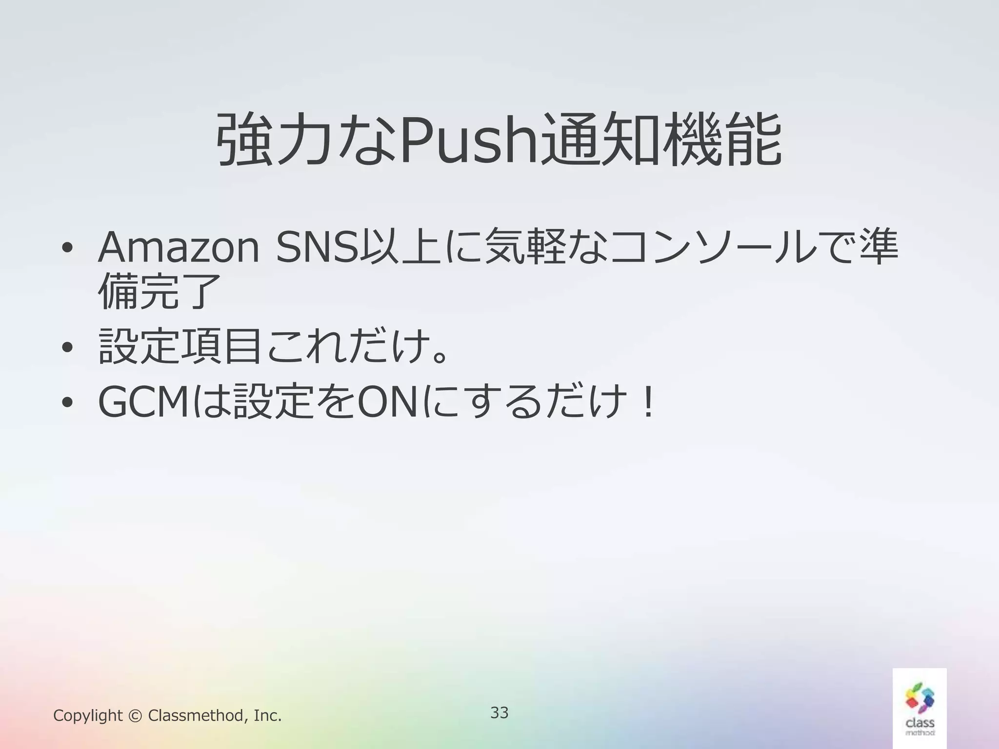33Copylight © Classmethod, Inc.
強力なPush通知機能
• Amazon SNS以上に気軽なコンソールで準
備完了
• 設定項目これだけ。
• GCMは設定をONにするだけ！
 
