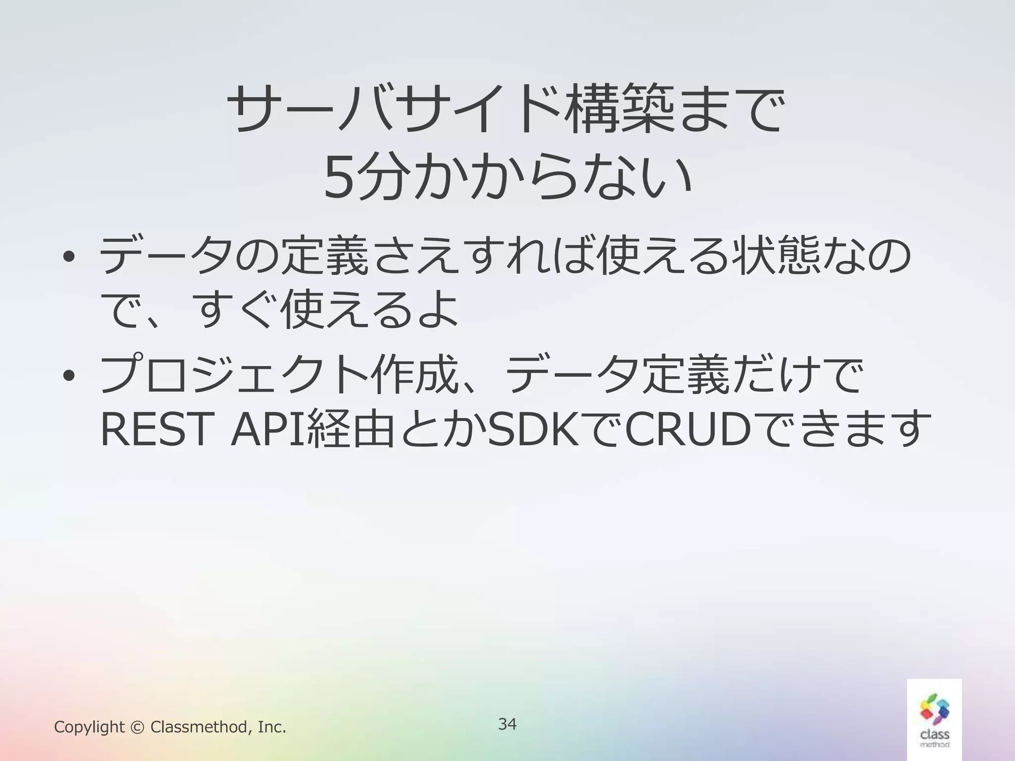 34Copylight © Classmethod, Inc.
サーバサイド構築まで
5分かからない
• データの定義さえすれば使える状態なの
で、すぐ使えるよ
• プロジェクト作成、データ定義だけで
REST API経由とかSDKでCRUDできます
 