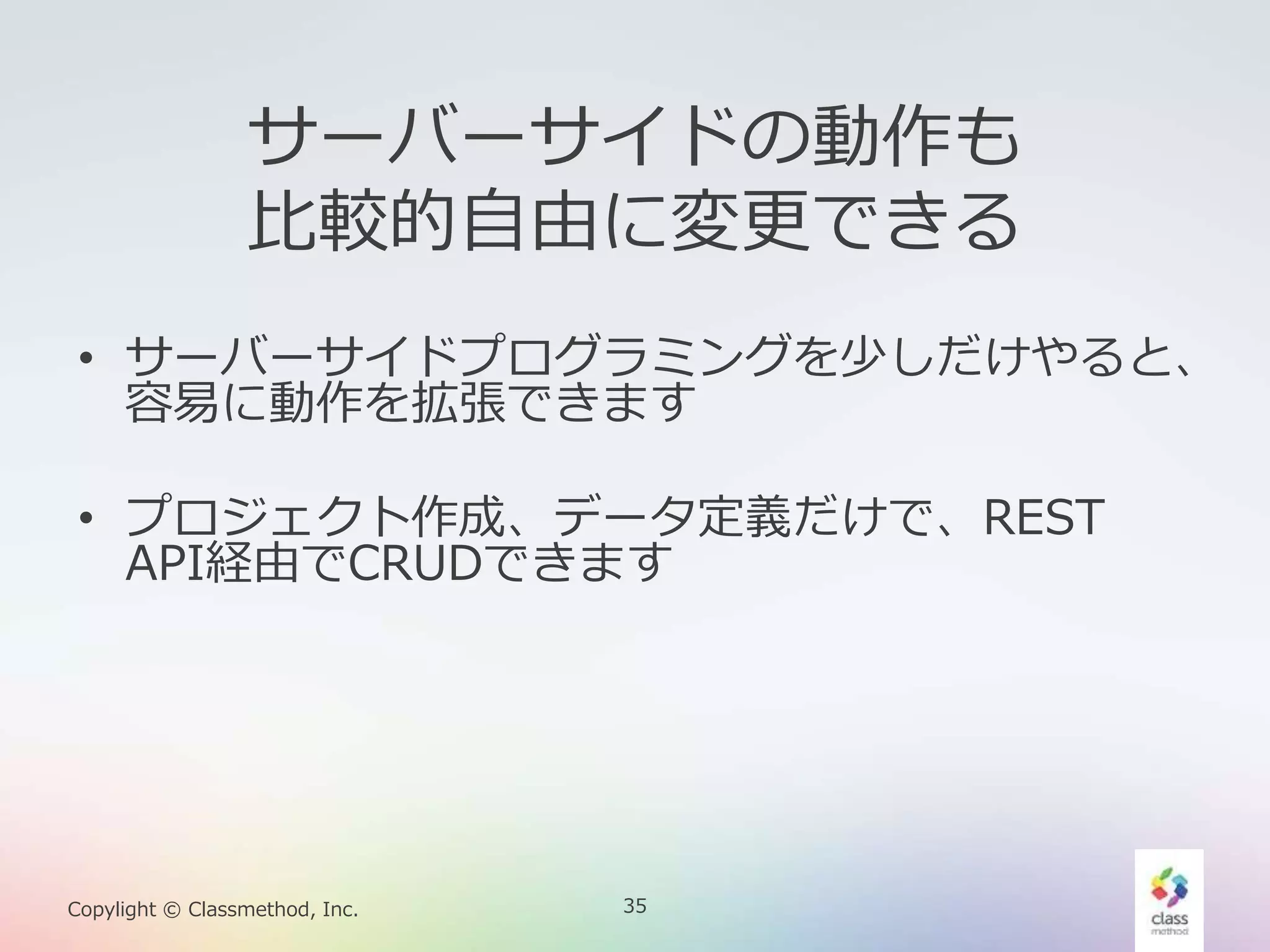 35Copylight © Classmethod, Inc.
サーバーサイドの動作も
比較的自由に変更できる
• サーバーサイドプログラミングを少しだけやると、
容易に動作を拡張できます
• プロジェクト作成、データ定義だけで、REST
API経由でCRUDできます
 