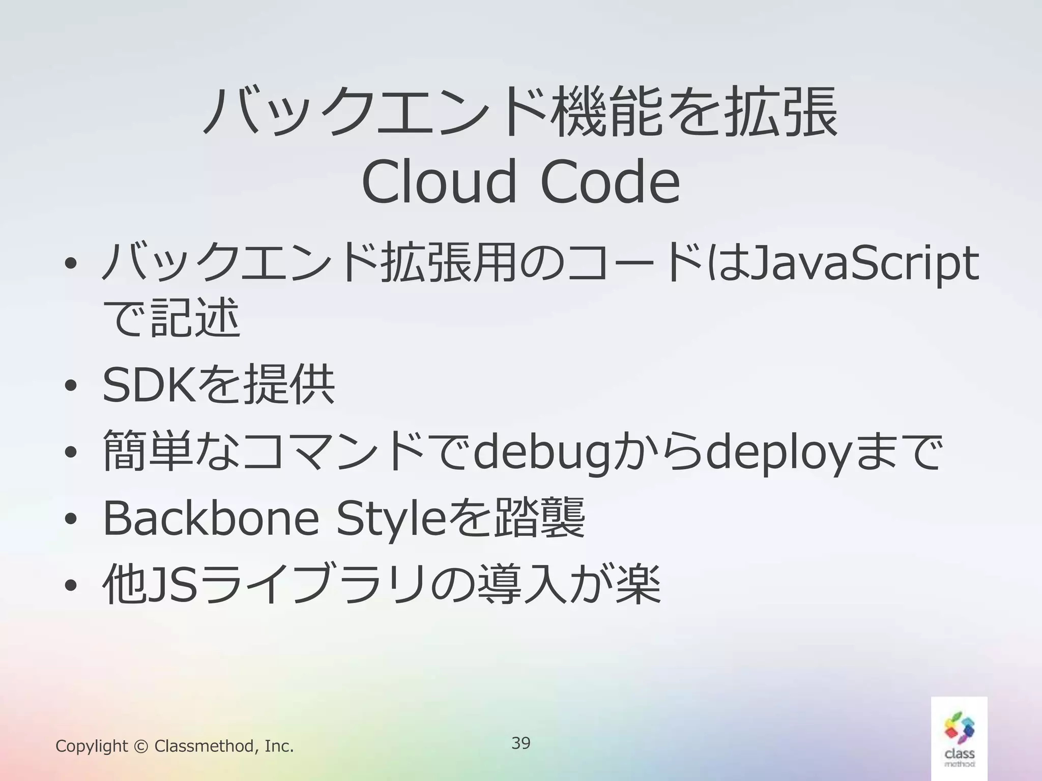 39Copylight © Classmethod, Inc.
バックエンド機能を拡張
Cloud Code
• バックエンド拡張用のコードはJavaScript
で記述
• SDKを提供
• 簡単なコマンドでdebugからdeployまで
• Backbone Styleを踏襲
• 他JSライブラリの導入が楽
 