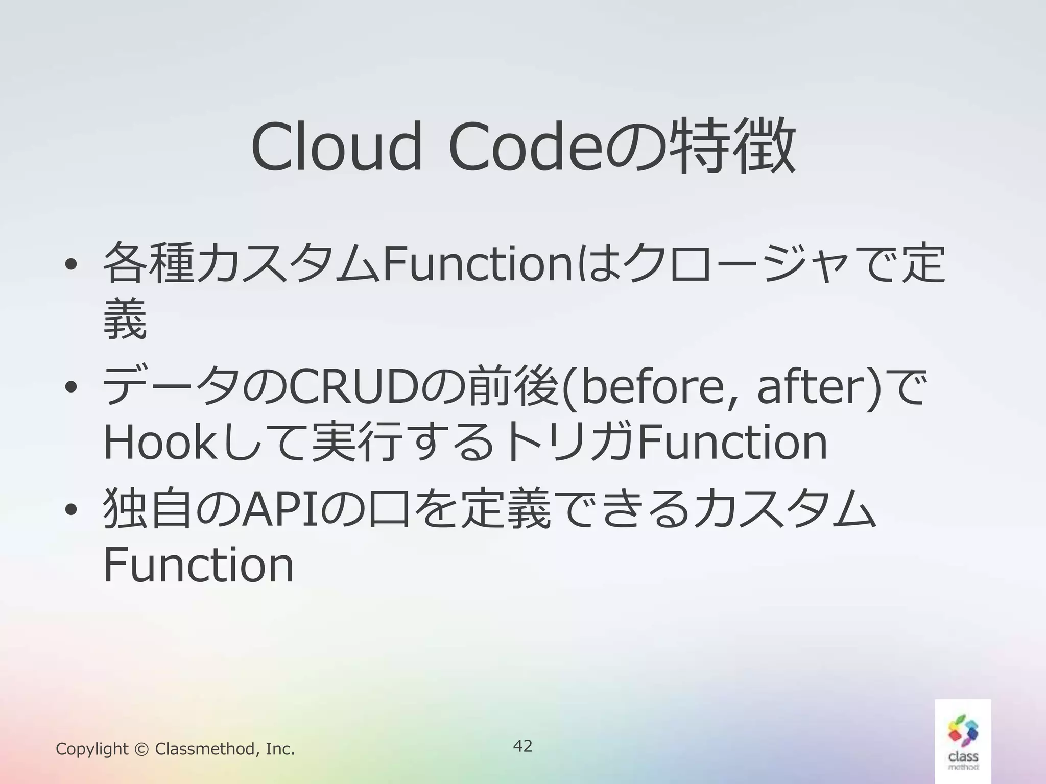 42Copylight © Classmethod, Inc.
Cloud Codeの特徴
• 各種カスタムFunctionはクロージャで定
義
• データのCRUDの前後(before, after)で
Hookして実行するトリガFunction
• 独自のAPIの口を定義できるカスタム
Function
 