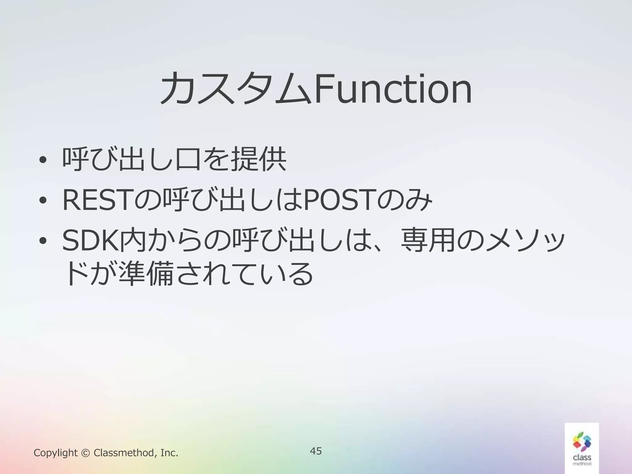 45Copylight © Classmethod, Inc.
カスタムFunction
• 呼び出し口を提供
• RESTの呼び出しはPOSTのみ
• SDK内からの呼び出しは、専用のメソッ
ドが準備されている
 