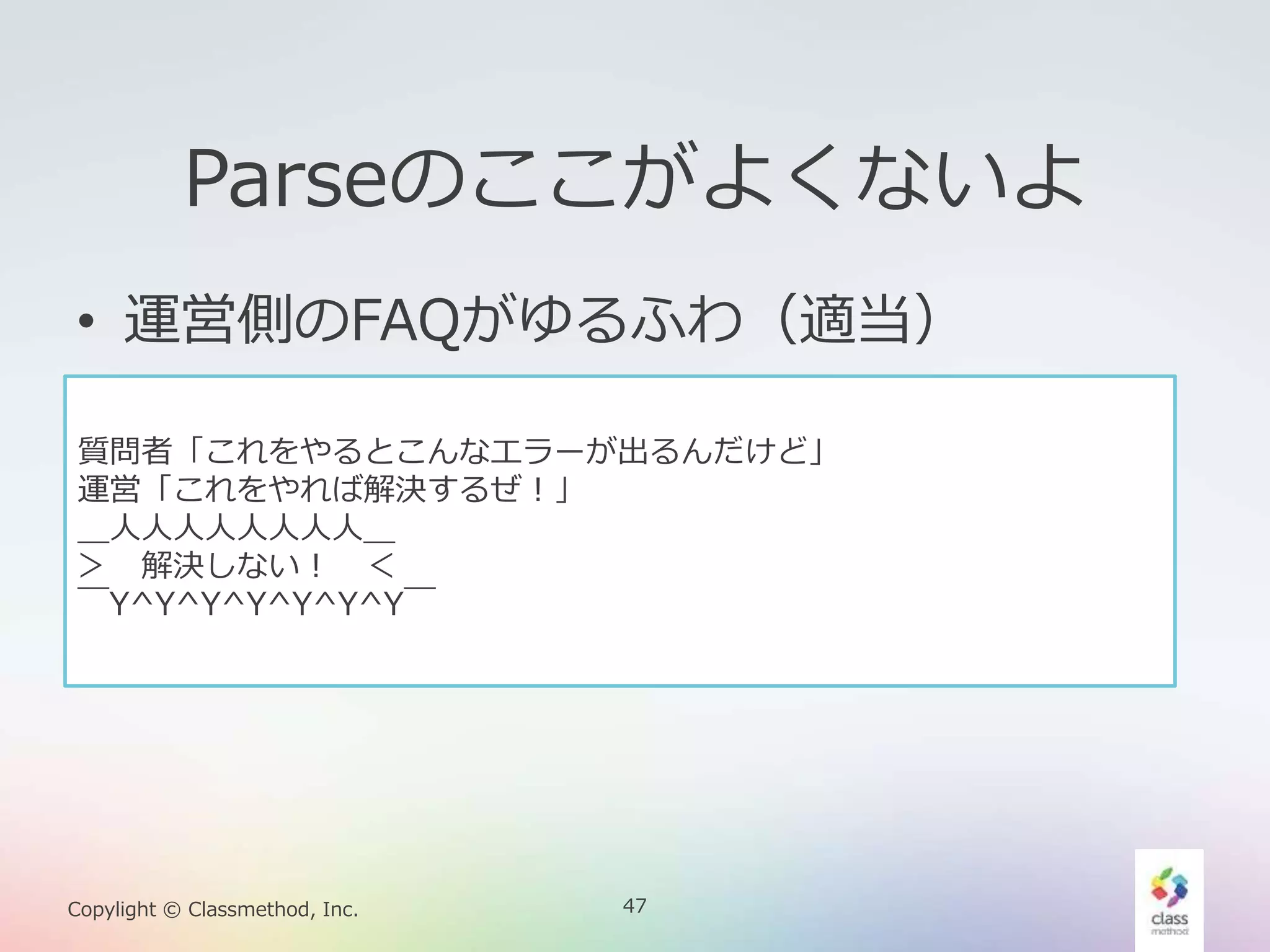 47Copylight © Classmethod, Inc.
Parseのここがよくないよ
• 運営側のFAQがゆるふわ（適当）
質問者「これをやるとこんなエラーが出るんだけど」
運営「これをやれば解決するぜ！」
＿人人人人人人人人＿
＞ 解決しない！ ＜
￣Y^Y^Y^Y^Y^Y^Y￣
 