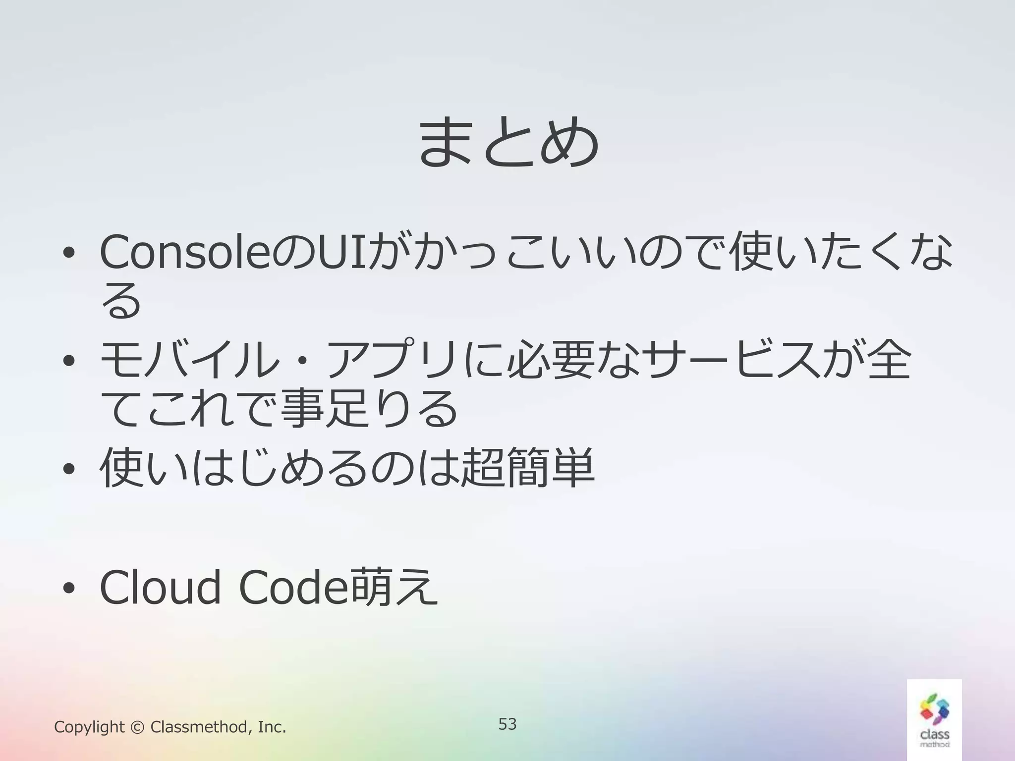 53Copylight © Classmethod, Inc.
まとめ
• ConsoleのUIがかっこいいので使いたくな
る
• モバイル・アプリに必要なサービスが全
てこれで事足りる
• 使いはじめるのは超簡単
• Cloud Code萌え
 