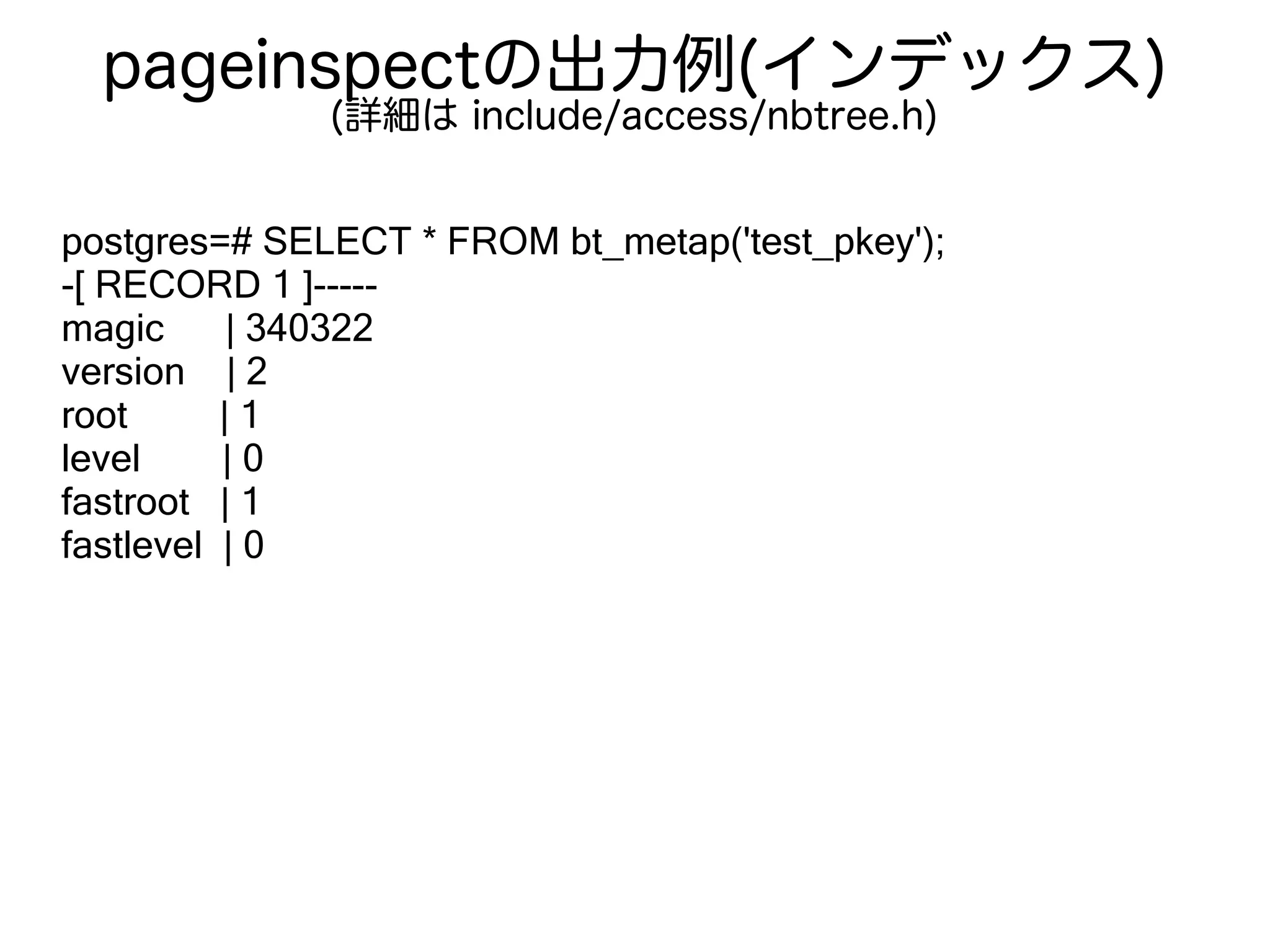 pageinspectの出力例(インデックス)
(詳細は include/access/nbtree.h)
postgres=# SELECT * FROM bt_metap('test_pkey');
-[ RECORD 1 ]-----
magic | 340322
version | 2
root | 1
level | 0
fastroot | 1
fastlevel | 0
 