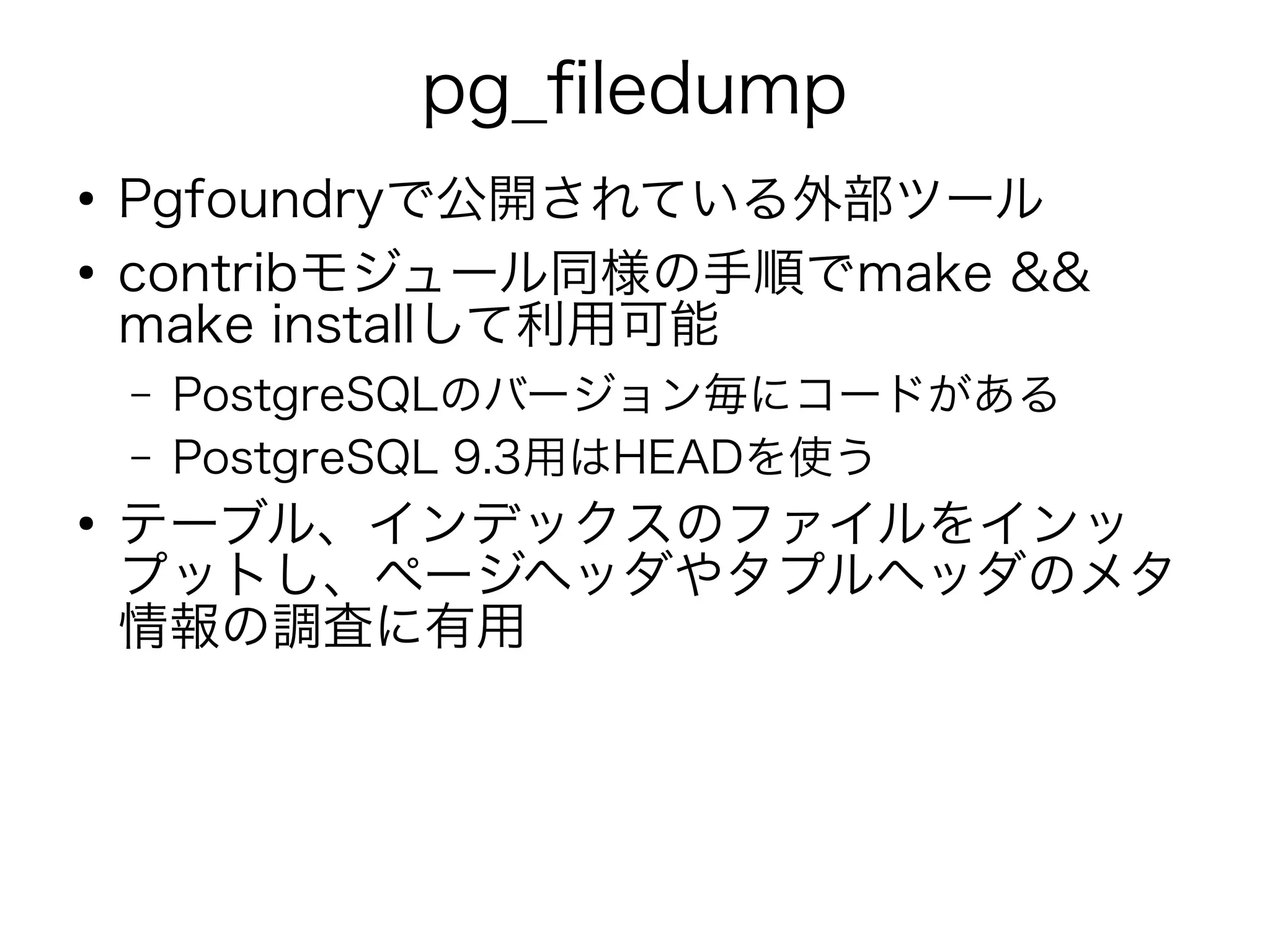 pg_filedump
●
Pgfoundryで公開されている外部ツール
●
contribモジュール同様の手順でmake &&
make installして利用可能
– PostgreSQLのバージョン毎にコードがある
– PostgreSQL 9.3用はHEADを使う
●
テーブル、インデックスのファイルをインッ
プットし、ページヘッダやタプルヘッダのメタ
情報の調査に有用
 