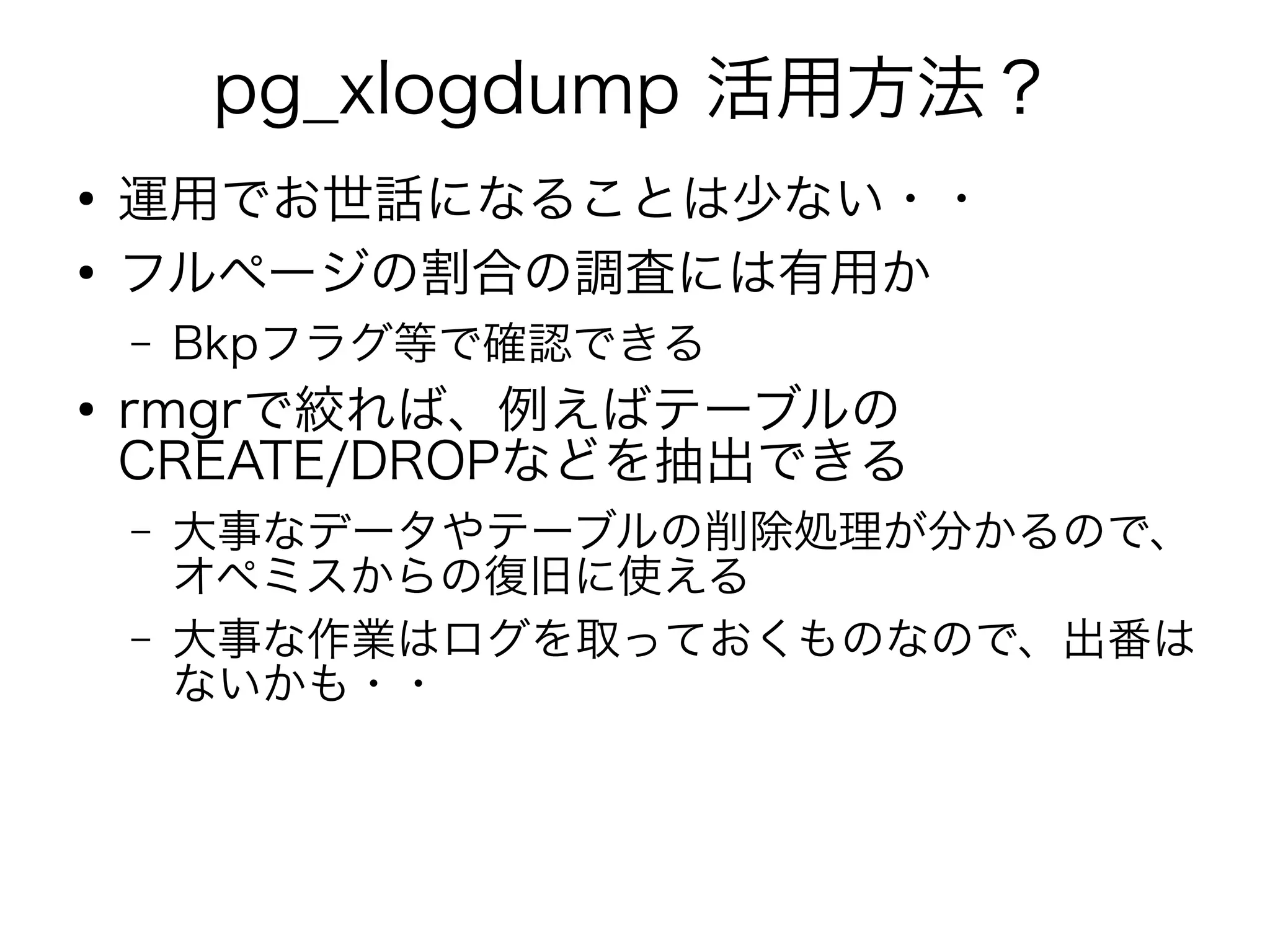 pg_xlogdump 活用方法？
●
運用でお世話になることは少ない・・
●
フルページの割合の調査には有用か
– Bkpフラグ等で確認できる
●
rmgrで絞れば、例えばテーブルの
CREATE/DROPなどを抽出できる
– 大事なデータやテーブルの削除処理が分かるので、
オペミスからの復旧に使える
– 大事な作業はログを取っておくものなので、出番は
ないかも・・
 