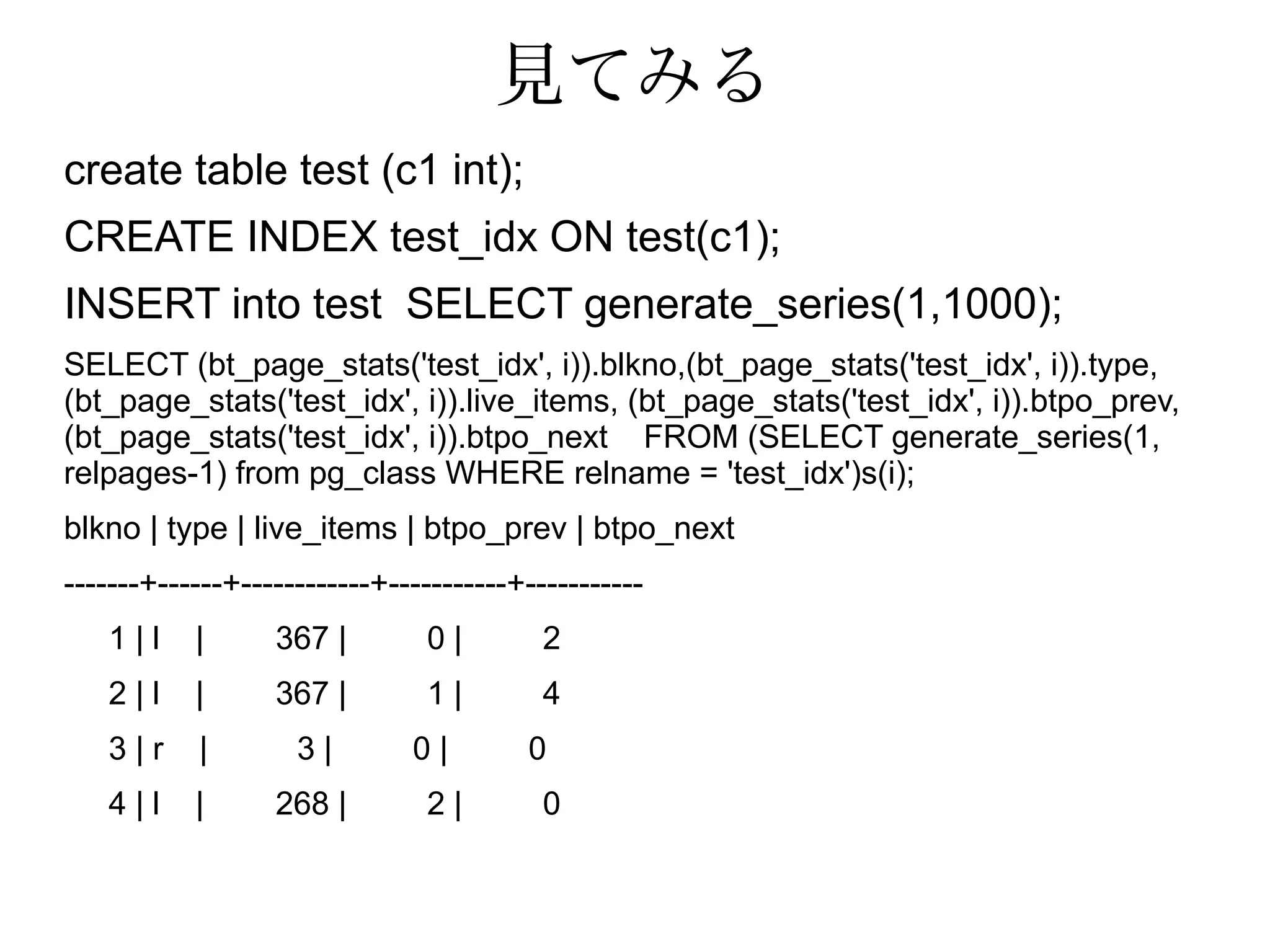 見てみる
create table test (c1 int);
CREATE INDEX test_idx ON test(c1);
INSERT into test SELECT generate_series(1,1000);
SELECT (bt_page_stats('test_idx', i)).blkno,(bt_page_stats('test_idx', i)).type,
(bt_page_stats('test_idx', i)).live_items, (bt_page_stats('test_idx', i)).btpo_prev,
(bt_page_stats('test_idx', i)).btpo_next FROM (SELECT generate_series(1,
relpages-1) from pg_class WHERE relname = 'test_idx')s(i);
blkno | type | live_items | btpo_prev | btpo_next
-------+------+------------+-----------+-----------
1 | l | 367 | 0 | 2
2 | l | 367 | 1 | 4
3 | r | 3 | 0 | 0
4 | l | 268 | 2 | 0
 