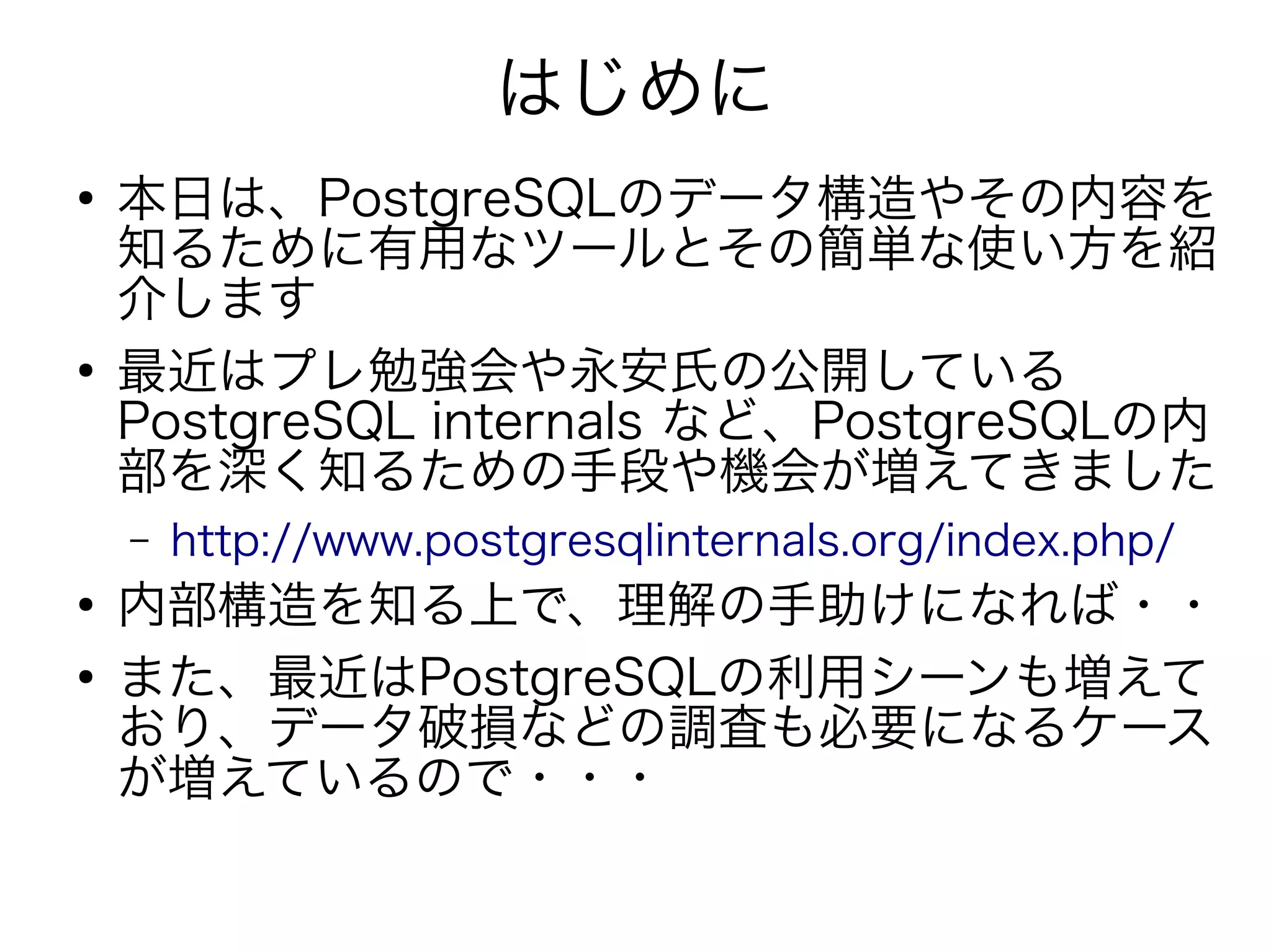 はじめに
●
本日は、PostgreSQLのデータ構造やその内容を
知るために有用なツールとその簡単な使い方を紹
介します
●
最近はプレ勉強会や永安氏の公開している
PostgreSQL internals など、PostgreSQLの内
部を深く知るための手段や機会が増えてきました
– http://www.postgresqlinternals.org/index.php/
●
内部構造を知る上で、理解の手助けになれば・・
●
また、最近はPostgreSQLの利用シーンも増えて
おり、データ破損などの調査も必要になるケース
が増えているので・・・
 
