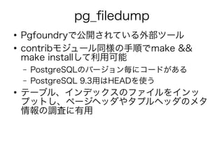 pg_filedump
●
Pgfoundryで公開されている外部ツール
●
contribモジュール同様の手順でmake &&
make installして利用可能
– PostgreSQLのバージョン毎にコードがある
– PostgreSQL 9.3用はHEADを使う
●
テーブル、インデックスのファイルをインッ
プットし、ページヘッダやタプルヘッダのメタ
情報の調査に有用
 