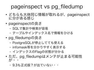 pageinspect vs pg_filedump
●
どちらも大体同じ情報が取れるが、pageinspect
に分がある感じ
●
pageinspectの良さ
– SQLで集計や検索が容易
– テーブルやインデックス名で情報をひける
●
pg_filedumpの良さ
– PostgreSQLが停止してても使える
– infomask等を分かりやすく表示する
– インデックスのFlagの状態が分かる
●
ただ、pg_filedumpはメンテが止まる可能性
が・・
– 9.3も正式版？が出ていない・・
 