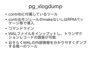 pg_xlogdump
●
contribに付属しているツール
●
contribモジュールのmakeないしはRPMパッ
ケージ等で導入
●
コマンドライン
●
WALファイルをインップットし、トランザク
ションレコードの調査が可能
●
おそらくWALの内部情報を分かりやすくダンプ
する唯一のツール
 