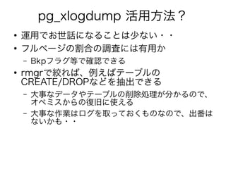 pg_xlogdump 活用方法？
●
運用でお世話になることは少ない・・
●
フルページの割合の調査には有用か
– Bkpフラグ等で確認できる
●
rmgrで絞れば、例えばテーブルの
CREATE/DROPなどを抽出できる
– 大事なデータやテーブルの削除処理が分かるので、
オペミスからの復旧に使える
– 大事な作業はログを取っておくものなので、出番は
ないかも・・
 