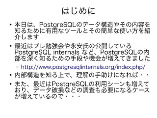 はじめに
●
本日は、PostgreSQLのデータ構造やその内容を
知るために有用なツールとその簡単な使い方を紹
介します
●
最近はプレ勉強会や永安氏の公開している
PostgreSQL internals など、PostgreSQLの内
部を深く知るための手段や機会が増えてきました
– http://www.postgresqlinternals.org/index.php/
●
内部構造を知る上で、理解の手助けになれば・・
●
また、最近はPostgreSQLの利用シーンも増えて
おり、データ破損などの調査も必要になるケース
が増えているので・・・
 