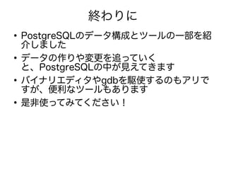 終わりに
●
PostgreSQLのデータ構成とツールの一部を紹
介しました
●
データの作りや変更を追っていく
と、PostgreSQLの中が見えてきます
●
バイナリエディタやgdbを駆使するのもアリで
すが、便利なツールもあります
●
是非使ってみてください！
 